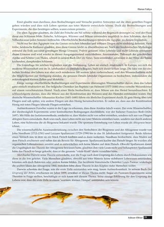 29Adnan Oktar
Harun Yahya
Einst glaubte man durchaus, dass Beobachtungen und Versuche positive Antworten auf die oben gestellten Fragen
geben würden und dass sich Leben spontan aus toter Materie entwickeln könne. Doch die Beobachtungen und
Experimente, die dies bestätigen sollten, waren extrem primitiv.
Die alten Ägypter glaubten, die Zahl der Frösche am Nil nehme während der Regenzeit deswegen zu, weil der Fluss
diese aus Schlamm bilde. Frösche, Schlangen, Würmer und Mäuse entstanden angeblich in dem Schlamm, den das
Nilhochwasser jeden Sommer mitbrachte. Oberflächliche Beobachtungen führten die Ägypter zu diesem Irrglauben.
Nicht nur bei den Ägyptern war die Grenze zwischen lebenden und leblosen Dingen nicht eindeutig definiert. Viele
frühe, heidnische Kulturen glaubten, dass diese Grenze leicht zu überschreiten sei. Nach der hinduistischen Mythologie
entstand die Erde aus einer gewaltigen Menge Urmasse, Prakriti genannt. Alles Lebende und nicht Lebende entstammt
dieser Urmasse und wird wieder in diesen Ausgangszustand zurückkehren. Anaximander, Philosoph der griechischen
Antike und Schüler von Thales, schrieb in seinem Buch Über die Natur, Tiere entstünden aus einem in der Hitze der Sonne
kochenden, dampfenden Schlamm.
Die Grundlage für solchen Irrglauben war die Auffassung, Leben sei einfach strukturiert. In Europa, wo sich die
moderne Wissenschaft erst im 16. Jahrhundert zu entwickeln begann, hielt sich dieser Irrtum lange. Die Idee von der ein-
fachen Struktur des Lebens war aber noch mindestens 300 weitere Jahre vorherrschend, weil den Wissenschaftlern nicht
die Möglichkeiten zur Verfügung standen, die genauen Details lebender Organismen zu beobachten, insbesondere die
mikroskopisch kleinen Zellen und Moleküle.
Einige wenige oberflächliche Beobachtungen und Experimente überzeugten Wissenschaftler davon, dass das Leben
ganz einfach strukturiert sei. Der belgische Chemiker Jan Baptista van Helmont (1577-1644) etwa verteilte Weizenkörner
auf einem verschmutzten Hemd. Nach einer Weile beobachtete er, dass Mäuse um das Hemd herumhuschten. Er
schlussfolgerte daraus, dass die Mäuse aus der Kombination des Weizens und des Hemdes entstanden waren. Der
deutsche Wissenschaftler Athanasius Kircher (1601-1680) führte ein ähnliches Experiment durch. Er goss Honig über tote
Fliegen und sah später, wie andere Fliegen um den Honig herumschwirrten. Er nahm an, dass aus der Kombination
Honig mit toten Fliegen lebende Fliegen entstehen.
Aufmerksamere Forscher waren in der Lage zu erkennen, dass diese Ansätze falsch waren. Der erste Wissenschaftler,
der diesbezüglich Experimente unter kontrollierten Bedingungen durchführte, war der Italiener Francisco Redi (1626-
1697). Mit Hilfe der Isolationsmethode, entdeckte er, dass Maden nicht von selbst entstehen, sondern sich aus von Fliegen
ablegten Eiern entwickeln. Redi wies nach, dass Leben nicht aus toter Materie entstehen kann, sondern nur durch anderes
Leben, eine Sichtweise die als Biogenese bekannt wurde. Die spontane Entstehung von Leben wurde als Abiogenese beze-
ichnet.
Die wissenschaftliche Auseinandersetzung zwischen den Verfechtern der Biogenese und der Abiogenese wurde von
John Needham (1713-1781) und Lazzaro Spallanzani (1729-1799) bis in das 18. Jahrhundert fortgesetzt. Beide führten
einen Versuch aus, in dem sie ein Stück Fleisch kochten und es dann isolierten. Needham beobachtete, dass Maden auf
dem Fleisch erschienen und nahm das als Beweis für Abiogenese. Spallanzani kochte das Fleisch länger. So wurden alle
organischen Lebensformen zerstört und es entwickelten sich keine Maden auf dem Fleisch. Obwohl Spallanzani damit
die Ungültigkeit der Theorie der Abiogenese bewiesen hatte, glaubten ihm viele Leute nicht und behaupteten Spallanzani
hätte das Fleisch so lange gekocht, dass er die gesamte “vitale Kraft“ darin vernichtet hätte.
Als Charles Darwin seine Theorie entwickelte, war die Frage nach dem Ursprung des Lebens durch Diskussionen wie
diese in die Irre geleitet. Viele Menschen glaubten, obwohl aus toter Materie keine sichtbaren Lebewesen entstünden,
könnten sich doch Bakterien oder andere Keime bilden. Der berühmte französische Chemiker Louis Pasteur widerlegte
die uralten Ideen der Abiogenese 1860, trotzdem lebte diese Theorie in den Köpfen vieler Menschen weiter.
Darwin schenkte der Frage, wie die erste Zelle entstanden sein mag, kaum Aufmerksamkeit. In seinem Buch Der
Ursprung der Arten, erschienen im Jahre 1859, erwähnt er dieses Thema nicht. Sogar als Pasteurs Experimente seine
Theorien in Frage stellten, beschäftigte er sich kaum mit diesem Thema. Seine einzige Erklärung für den Ursprung des
Lebens war, dass die erste Zelle in einem "warmen, kleinen Tümpel" entstanden sein könnte.
 