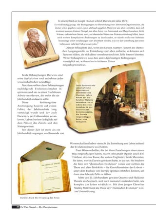 30 Es War Einmal.... Der Darwinismus
In einem Brief an Joseph Hooker schrieb Darwin im Jahre 1871:
Es wird häufig gesagt, alle Bedingungen zur Herstellung eines lebenden Organismusses, die
immer schon gegeben waren, seien jetzt auch gegeben. Wenn wir uns aber vorstellen, dass sich
in einem warmen, kleinen Tümpel, mit allen Arten von Ammoniak und Phosphorsalzen, Licht,
Wärme, elektrischem Strom, usw., auf chemische Weise eine Proteinverbindung bildet, bereit
noch weitere komplizierte Änderungen zu durchlaufen, so würde solch eine Substanz
heutzutage sofort verschlungen oder absorbiert werden, was vor der Entstehung der ersten
Lebewesen nicht der Fall gewesen wäre.7
Darwin behauptete also, wenn ein kleiner, warmer Tümpel die chemis-
chen Ausgangsstoffe zur Entstehung von Leben enthielte, so könnten sich
Proteine bilden, die sich dann vermehren und eine Zelle formen könnten.
Weiter behauptete er, dass dies unter den heutigen Bedingungen
unmöglich sei, während es in früheren Zeiten
möglich gewesen sei.
Beide Behauptungen Darwins sind
reine Spekulation und entbehren jeder
wissenschaftlichen Grundlage.
Trotzdem sollten diese Behauptungen
nachfolgende Evolutionsforscher in-
spirieren und sie zu einer fruchtlosen
Arbeit veranlassen, die mehr als ein
Jahrhundert andauern sollte.
Diese hoffnungslose
Anstrengung basierte auf einem
Fehler, der Jahrhunderte lang
verteidigt wurde und der auch
Darwin zu der Fehlannahme veran-
lasste, Leben basiere lediglich auf
dem Prinzip des Zufalls und den
Naturgesetzen.
Seit dieser Zeit ist mehr als ein
Jahrhundert vergangen, und tausende von
Wissenschaftlern haben versucht die Entstehung von Leben anhand
der Evolutionstheorie zu erklären.
Zwei Wissenschaftler, die bei ihren Forschungen einen neuen
Weg eingeschlagen haben, waren Alexander Oparin und J.B.S.
Haldane, der eine Russe, der andere Engländer, beide Marxisten.
Sie taten, wovon Darwin geträumt hatte, es zu tun. Sie brachten
die Idee der “chemischen Evolution“ voran und stellten die
These auf, dass Moleküle – die Grundbausteine des Lebens –
unter dem Einfluss von Energie spontan entstehen können, um
dann eine lebende Zelle zu bilden.
Mitte des 20. Jahrhunderts gewann Oparins und Haldanes
Theorie an Zuspruch, weil noch niemand verstanden hatte, wie
komplex das Leben wirklich ist. Mit dem jungen Chemiker
Stanley Miller fand die These der “chemischen Evolution“ weit-
ere Unterstützung.
LLaazzzzaarroo SSppaallllaannzzaannii
LLoouuiiss PPaasstteeuurrss wwiiss--
sseennsscchhaaffttlliicchhee
EExxppeerriimmeennttee
zzeerrssttöörrtteenn ddeenn
GGllaauubbeenn,, LLeebbeenn
kköönnnnee aauuss uunn--
bbeelleebbtteerr MMaatteerriiee
eennttsstteehheenn.. SSoo iisstt
sscchhoonn ddiiee eerrssttee
AAnnnnaahhmmee iinn ddeerr
iilllluussoorriisscchheenn
EEvvoolluuttiioonnsskkeettttee,,
ddiiee DDaarrwwiinn
vvoorrggeesscchhllaaggeenn
hhaattttee,, eeiinnee
SSaacckkggaassssee..
DDaarrwwiinnss BBuucchh DDeerr UUrrsspprruunngg ddeerr AArrtteenn
 