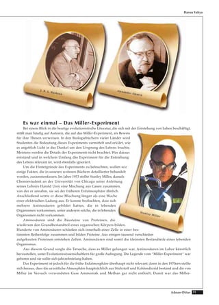 31Adnan Oktar
Es war einmal – Das Miller-Experiment
Bei einem Blick in die heutige evolutionistische Literatur, die sich mit der Entstehung von Leben beschäftigt,
stößt man häufig auf Autoren, die auf das Miller-Experiment, als Beweis
für ihre Thesen verweisen. In den Biologiebüchern vieler Länder wird
Studenten die Bedeutung dieses Experiments vermittelt und erklärt, wie
es angeblich Licht in das Dunkel um den Ursprung des Lebens brachte.
Meistens werden die Details des Experiments nicht beachtet. Was daraus
entstand und in welchem Umfang das Experiment für die Entstehung
des Lebens relevant ist, wird ebenfalls ignoriert.
Um die Hintergründe des Experiments zu beleuchten, wollen wir
einige Fakten, die in unseren weiteren Büchern detaillierter behandelt
werden, zusammenfassen. Im Jahre 1953 stellte Stanley Miller, damals
Chemiestudent an der Universität von Chicago unter Anleitung
seines Lehrers Harold Urey eine Mischung aus Gasen zusammen,
von der er annahm, sie sei der früheren Erdatmosphäre ähnlich.
Anschließend setzte er diese Mischung länger als eine Woche
einer elektrischen Ladung aus. Er konnte beobachten, dass sich
mehrere Aminosäuren gebildet hatten, die in lebenden
Organismen vorkommen, unter anderem solche, die in lebenden
Organismen nicht vorkommen.
Aminosäuren sind die Bausteine von Proteinen, die
wiederum den Grundbestandteil eines organischen Körpers bilden.
Hunderte von Aminosäuren schließen sich innerhalb einer Zelle in einer bes-
timmten Reihenfolge zusammen und bilden Proteine. Aus einigen tausend verschieden
aufgebauten Proteinen entstehen Zellen. Aminosäuren sind somit die kleinsten Bestandteile eines lebenden
Organismus.
Aus diesem Grund sorgte die Tatsache, dass es Miller gelungen war, Aminosäuren im Labor künstlich
herzustellen, unter Evolutionswissenschaftlern für große Aufregung. Die Legende vom “Miller-Experiment“ war
geboren und sie sollte sich jahrzehntelang halten.
Das Experiment ist jedoch für die frühe Erdatmosphäre überhaupt nicht relevant; denn in den 1970ern stellte
sich heraus, dass die urzeitliche Atmosphäre hauptsächlich aus Stickstoff und Kohlendioxid bestand und die von
Miller im Versuch verwendeten Gase Ammoniak und Methan gar nicht enthielt. Damit war das Miller-
Harun Yahya
JJ.. BB.. SS.. HHaallddaannee
AAlleexxaannddeerr OOppaarriinn
SSttaannlleeyy MMiilllleerr
 