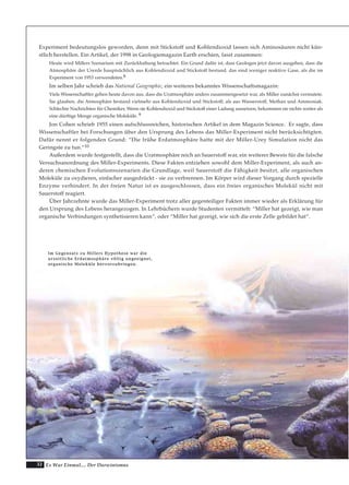 32 Es War Einmal.... Der Darwinismus
IImm GGeeggeennssaattzz zzuu MMiilllleerrss HHyyppootthheessee wwaarr ddiiee
uurrzzeeiittlliicchhee EErrddaattmmoosspphhäärree vvöölllliigg uunnggeeeeiiggnneett,,
oorrggaanniisscchhee MMoolleekküüllee hheerrvvoorrzzuubbrriinnggeenn..
Experiment bedeutungslos geworden, denn mit Stickstoff und Kohlendioxid lassen sich Aminosäuren nicht kün-
stlich herstellen. Ein Artikel, der 1998 in Geologiemagazin Earth erschien, fasst zusammen:
Heute wird Millers Szenarium mit Zurückhaltung betrachtet. Ein Grund dafür ist, dass Geologen jetzt davon ausgehen, dass die
Atmosphäre der Urerde hauptsächlich aus Kohlendioxid und Stickstoff bestand, das sind weniger reaktive Gase, als die im
Experiment von 1953 verwendeten.8
Im selben Jahr schrieb das National Geographic, ein weiteres bekanntes Wissenschaftsmagazin:
Viele Wissenschaftler gehen heute davon aus, dass die Uratmosphäre anders zusammengesetzt war, als Miller zunächst vermutete.
Sie glauben, die Atmosphäre bestand vielmehr aus Kohlendioxid und Stickstoff, als aus Wasserstoff, Methan und Ammoniak.
Schlechte Nachrichten für Chemiker. Wenn sie Kohlendioxid und Stickstoff einer Ladung aussetzen, bekommen sie nichts weiter als
eine dürftige Menge organische Moleküle. 9
Jon Cohen schrieb 1955 einen aufschlussreichen, historischen Artikel in dem Magazin Science. Er sagte, dass
Wissenschaftler bei Forschungen über den Ursprung des Lebens das Miller-Experiment nicht berücksichtigten.
Dafür nennt er folgenden Grund: “Die frühe Erdatmosphäre hatte mit der Miller-Urey Simulation nicht das
Geringste zu tun.“10
Außerdem wurde festgestellt, dass die Uratmosphäre reich an Sauerstoff war, ein weiterer Beweis für die falsche
Versuchsanordnung des Miller-Experiments. Diese Fakten entziehen sowohl dem Miller-Experiment, als auch an-
deren chemischen Evolutionsszenarien die Grundlage, weil Sauerstoff die Fähigkeit besitzt, alle organischen
Moleküle zu oxydieren, einfacher ausgedrückt - sie zu verbrennen. Im Körper wird dieser Vorgang durch spezielle
Enzyme verhindert. In der freien Natur ist es ausgeschlossen, dass ein freies organisches Molekül nicht mit
Sauerstoff reagiert.
Über Jahrzehnte wurde das Miller-Experiment trotz aller gegenteiliger Fakten immer wieder als Erklärung für
den Ursprung des Lebens herangezogen. In Lehrbüchern wurde Studenten vermittelt: “Miller hat gezeigt, wie man
organische Verbindungen synthetisieren kann“, oder “Miller hat gezeigt, wie sich die erste Zelle gebildet hat“.
 