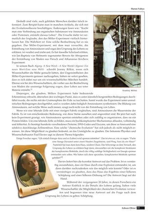 33Adnan Oktar
Deshalb sind viele, auch gebildete Menschen darüber falsch in-
formiert. Zum Beispiel kann man in manchen Artikeln, die sich mit
der Evolutionstheorie beschäftigen, Äußerungen lesen wie: “Kocht
man eine Verbindung aus organischen Substanzen wie Aminosäuren
oder Proteinen, entsteht daraus Leben“. Die Ursache dafür ist ver-
mutlich der Irrglaube, den das Miller-Experiment vielfach hinter-
lassen hat. Die Wahrheit ist: Eine solche Beobachtung hat es nie
gegeben. Das Miller-Experiment, mit dem man versuchte, die
Entstehung von Aminosäuren und sogar den Ursprung des Lebens zu
erklären, ist veraltet und irrelevant, Es hat dasselbe Schicksal erlitten,
wie Jan Baptista van Helmonts sogenannter Beweis für Abiogenese
der Entstehung von Maden aus Fleisch und Athanasius Kirchers
Experiment.
In seinem Buch Algeny: A New Word—A New World (Algenie: Ein
neues Wort-Eine neue Welt) schreibt Jeremy Rifkin, wenn sich
Wissenschaftler die Mühe gemacht hätten, den Ungereimtheiten des
Miller-Experiments genauer nachzugehen, hätten sie sofort gesehen,
dass es sich dabei nur um ein wissenschaftliches Märchen handelt.
Ebenso wie bei den Wissenschaftlern, die vorher aus der Beobachtung
von Maden die unsinnige Folgerung zogen, dass Leben aus toter
Materie entsteht.11
Diejenigen, die glauben, Millers Experiment habe bedeutende
Erkenntnisse erbracht, übersehen den wichtigen Punkt, dass es unter künstlich hergestellten Bedingungen durch-
führt wurde, die nichts mit der Uratmosphäre der Erde zu tun hatten. Somit wurde das Experiment unter unreal-
istischen Bedingungen durchgeführt, und es wurden dabei lediglich Aminosäuren synthetisiert. Die Bildung von
Aminosäuren, auf welche Weise auch immer, zeugt noch nicht von der Entstehung von Leben.
Wenn wir eine lebende Zelle mit einer riesigen Fabrik vergleichen, sind Aminosäuren die Mauersteine der
Fabrik. Es ist von entscheidender Bedeutung, wie diese Steine aussehen und angeordnet sind. Bis jetzt hat noch
kein Experiment gezeigt, wie Aminosäuren spontan entstehen oder sich zufällig so organisieren, dass sie ein
Protein bilden. Um eine lebende Zelle zu bilden, muss ein hochkomplizierter Mechanismus ablaufen, vollständig
und fehlerfrei. Er benötigt hunderte verschiedener Proteine, DNS-Codes und Enzyme, um diese zu lesen und eine
selektive durchlässige Zellmembran. Eine solche “chemische Evolution“ hat sich jedoch als nicht möglich er-
wiesen. An diese Möglichkeit zu glauben bedeutet, an das Unmögliche zu glauben. Der bekannte Physiker und
Wissenschaftsautor Paul Davies sagt zu diesem Thema folgendes:
Einige Forscher sagen, “Gib einfach Energie dazu und es (Leben) wird spontan entstehen“. Das ist etwa so, wie zu sagen: “Packe
eine Stange Dynamit unter einen Haufen Ziegelsteine, und Peng, hast du ein Haus!“
Natürlich hat man dann kein Haus, sondern Chaos. Das Schwierige an dem Versuch, den
Ursprung des Lebens zu erklären liegt darin, darzustellen wie die komplexen Strukturen
der komplizierten Moleküle, durch die völlig zufällige Verfügbarkeit von Energie spontan
entstanden sein sollen. Wie haben sich diese speziellen, komplizierten Moleküle spontan
gebildet?12
Davies liefert hier die korrekte Antwort auf das Problem. Ist es vernün-
ftig anzunehmen, dass ein Haus durch eine Explosion entstanden ist, um
dann darüber nachzudenken wie das möglich sein konnte? Oder ist es
vernünftiger zu glauben, dass das Haus das Ergebnis einer höheren
Schöpfung und einer höheren Ordnung ist? Die Antwort liegt auf der
Hand.
Während der vergangenen 20 Jahre, in denen Forschern ein
tieferer Einblick in die Details des Lebens gelang, haben viele
Wissenschaftler die Möglichkeit der chemischen Evolution verwor-
fen und begonnen eine neue Antwort auf die Frage nach dem
Ursprung des Lebens zu geben: Schöpfung.
Harun Yahya
SSttaannlleeyy MMiilllleerr
JJeerreemmyy RRiiffkkiinn
 