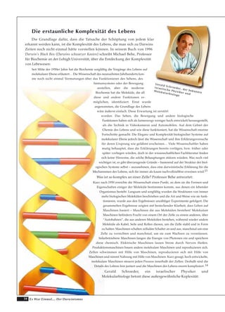 34 Es War Einmal.... Der Darwinismus
Die erstaunliche Komplexität des Lebens
Die Grundlage dafür, dass die Tatsache der Schöpfung von jedem klar
erkannt werden kann, ist die Komplexität des Lebens, die man sich zu Darwins
Zeiten noch nicht einmal hätte vorstellen können. In seinem Buch von 1996
Darwin’s Black Box (Darwins schwarzer Kasten) schreibt Michael Behe, Professor
für Biochemie an der Lehigh Universität, über die Entdeckung der Komplexität
von Lebewesen:
Seit Mitte der 1950er Jahre hat die Biochemie sorgfältig die Vorgänge des Lebens auf
molekularer Ebene erläutert… Die Wissenschaft des neunzehnten Jahrhunderts kon-
nte noch nicht einmal Vermutungen über das Funktionieren des Sehens, des
Immunsystems oder der Bewegung
anstellen, aber die moderne
Biochemie hat die Moleküle, die all
diese und andere Funktionen er-
möglichen, identifiziert. Einst wurde
angenommen, die Grundlage des Lebens
wäre äußerst einfach. Diese Erwartung ist zerstört
worden. Das Sehen, die Bewegung und andere biologische
Funktionen haben sich als keineswegs weniger hoch entwickelt herausgestellt,
als die Technik in Videokameras und Automobilen. Auf dem Gebiet der
Chemie des Lebens und wie diese funktioniert, hat die Wissenschaft enorme
Fortschritte gemacht. Die Eleganz und Komplexität biologischer Systeme auf
molekularer Ebene jedoch lässt die Wissenschaft und ihre Erklärungsversuche
für deren Ursprung wie gelähmt erscheinen… Viele Wissenschaftler haben
mutig behauptet, dass die Erklärungen bereits vorlägen, bzw. früher oder
später vorliegen würden, doch in der wissenschaftlichen Fachliteratur finden
sich keine Hinweise, die solche Behauptungen stützen würden. Was noch viel
wichtiger ist, es gibt überzeugende Gründe – basierend auf der Struktur der biol-
ogischen Systeme selbst – anzunehmen, dass eine darwinistische Erklärung für die
Mechanismen des Lebens, sich für immer als kaum nachvollziehbar erweisen wird.13
Was ist so komplex an einer Zelle? Professor Behe antwortet:
Kurz nach 1950 erreichte die Wissenschaft einen Punkt, an dem sie die Formen und
Eigenschaften einiger der Moleküle bestimmen konnte, aus denen ein lebender
Organismus besteht. Langsam und sorgfältig wurden die Strukturen von immer
mehr biologischen Molekülen beschrieben und die Art und Weise wie sie funk-
tionieren, wurde aus den Ergebnissen unzähliger Experimente gefolgert. Die
gesammelten Ergebnisse zeigten mit bestechender Klarheit, dass Leben auf
Maschinen basiert – Maschinen die aus Molekülen bestehen! Molekulare
Maschinen befördern Fracht von einem Ort der Zelle zu einem anderen, über
“Autobahnen“, die aus anderen Molekülen bestehen, während wieder andere
Moleküle als Kabel, Seile und Rollen dienen, um die Zelle stabil und in Form
zu halten. Maschinen schalten zelluläre Schalter an und aus, manchmal um eine
Zelle zu vernichten und manchmal, um sie zum Wachsen zu veranlassen.
Solarbetriebene Maschinen fangen die Energie von Photonen ein und speichern
diese chemisch. Elektrische Maschinen lassen Strom durch Nerven fließen.
Produktionsmaschinen bauen andere molekulare Maschinen und reproduzieren sich.
Zellen schwimmen mit Hilfe von Maschinen, reproduzieren sich mit Hilfe von
Maschinen und nimmt Nahrung mit Hilfe von Maschinen. Kurz gesagt, hoch entwickelte,
molekulare Maschinen steuern jeden Prozess innerhalb der Zellen. Deshalb sind die
Details des Lebens fein justiert und die Maschinen des Lebens enorm kompliziert. 14
Gerald Schroeder, ein israelischer Physiker und
Molekularbiologe betont diese außergewöhnliche Koplexität:
…Im Durchschnitt bildet jede Zelle im Körper in dieser
GGeerraalldd SScchhrrooeeddeerr,, ddeerr bbeekkaannnnttee
iissrraaeelliisscchhee PPhhyyssiikkeerr uunndd
MMoolleekkuullaarrbbiioollooggee
 