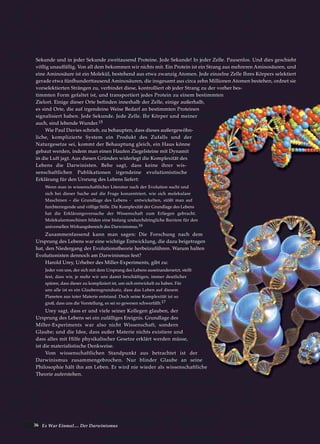 36 Es War Einmal.... Der Darwinismus
Sekunde und in jeder Sekunde zweitausend Proteine. Jede Sekunde! In jeder Zelle. Pausenlos. Und dies geschieht
völlig unauffällig. Von all dem bekommen wir nichts mit. Ein Protein ist ein Strang aus mehreren Aminosäuren, und
eine Aminosäure ist ein Molekül, bestehend aus etwa zwanzig Atomen. Jede einzelne Zelle Ihres Körpers selektiert
gerade etwa fünfhunderttausend Aminosäuren, die insgesamt aus circa zehn Millionen Atomen bestehen, ordnet sie
vorselektierten Strängen zu, verbindet diese, kontrolliert ob jeder Strang zu der vorher bes-
timmten Form gefaltet ist, und transportiert jedes Protein zu einem bestimmten
Zielort. Einige dieser Orte befinden innerhalb der Zelle, einige außerhalb,
es sind Orte, die auf irgendeine Weise Bedarf an bestimmten Proteinen
signalisiert haben. Jede Sekunde. Jede Zelle. Ihr Körper und meiner
auch, sind lebende Wunder.15
Wie Paul Davies schrieb, zu behaupten, dass dieses außergewöhn-
liche, komplizierte System ein Produkt des Zufalls und der
Naturgesetze sei, kommt der Behauptung gleich, ein Haus könne
gebaut werden, indem man einen Haufen Ziegelsteine mit Dynamit
in die Luft jagt. Aus diesen Gründen widerlegt die Komplexität des
Lebens die Darwinisten. Behe sagt, dass keine ihrer wis-
senschaftlichen Publikationen irgendeine evolutionistische
Erklärung für den Ursrung des Lebens liefert:
Wenn man in wissenschaftlicher Literatur nach der Evolution sucht und
sich bei dieser Suche auf die Frage konzentriert, wie sich molekulare
Maschinen – die Grundlage des Lebens - entwickelten, stößt man auf
furchterregende und völlige Stille. Die Komplexität der Grundlage des Lebens
hat die Erklärungsversuche der Wissenschaft zum Erliegen gebracht.
Molekularmaschinen bilden eine bislang undurchdringliche Barriere für den
universellen Wirkungsbereich des Darwinismus.16
Zusammenfassend kann man sagen: Die Forschung nach dem
Ursprung des Lebens war eine wichtige Entwicklung, die dazu beigetragen
hat, den Niedergang der Evolutionstheorie herbeizuführen. Warum halten
Evolutionisten dennoch am Darwinismus fest?
Harold Urey, Urheber des Miller-Experiments, gibt zu:
Jeder von uns, der sich mit dem Ursprung des Lebens auseinandersetzt, stellt
fest, dass wir, je mehr wir uns damit beschäftigen, immer deutlicher
spüren, dass dieser zu kompliziert ist, um sich entwickelt zu haben. Für
uns alle ist es ein Glaubensgrundsatz, dass das Leben auf diesem
Planeten aus toter Materie entstand. Doch seine Komplexität ist so
groß, dass uns die Vorstellung, es sei so gewesen schwerfällt.17
Urey sagt, dass er und viele seiner Kollegen glauben, der
Ursprung des Lebens sei ein zufälliges Ereignis. Grundlage des
Miller-Experiments war also nicht Wissenschaft, sondern
Glaube; und die Idee, dass außer Materie nichts existiere und
dass alles mit Hilfe physikalischer Gesetze erklärt werden müsse,
ist die materialistische Denkweise.
Vom wissenschaftlichen Standpunkt aus betrachtet ist der
Darwinismus zusammengebrochen. Nur blinder Glaube an seine
Philosophie hält ihn am Leben. Er wird nie wieder als wissenschaftliche
Theorie auferstehen.
 