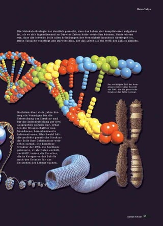 37Adnan Oktar
Harun Yahya
DDiiee MMoolleekkuullaarrbbiioollooggiiee hhaatt ddeeuuttlliicchh ggeemmaacchhtt,, ddaassss ddaass LLeebbeenn vviieell kkoommpplliizziieerrtteerr aauuffggeebbaauutt
iisstt,, aallss eess ssiicchh iirrggeennddjjeemmaanndd zzuu DDaarrwwiinnss ZZeeiitteenn hhäättttee vvoorrsstteelllleenn kköönnnneenn.. HHeeuuttee wwiisssseenn
wwiirr,, ddaassss ddiiee lleebbeennddee ZZeellllee aalllleenn EErrffiinndduunnggeenn ddeerr MMeennsscchhhheeiitt hhaauusshhoocchh üübbeerrlleeggeenn iisstt..
DDiieessee TTaattssaacchhee wwiiddeerrlleeggtt ddeenn DDaarrwwiinniissmmuuss,, ddeerr ddaass LLeebbeenn aallss eeiinn WWeerrkk ddeess ZZuuffaallllss aannssiieehhtt..
NNaacchhddeemm üübbeerr vviieellee JJaahhrree hhiinn--
wweegg eeiinn VVeerrmmööggeenn ffüürr ddiiee
EErrffoorrsscchhuunngg ddeerr SSttrruukkttuurr uunndd
ffüürr ddiiee EEnnttsscchhllüüsssseelluunngg ddeerr DDNNSS
aauussggeeggeebbeenn wwoorrddeenn wwaarr,, eerrhhaall--
tteenn ddiiee WWiisssseennsscchhaaffttlleerr nnuunn
bbrraannddnneeuuee,, bbeemmeerrkkeennsswweerrttee
IInnffoorrmmaattiioonneenn.. GGlleeiicchhwwoohhll hhäälltt
ddiiee ppeerrffeekkttee ggeenneettiisscchhee SSttrruukkttuurr
ddeerr ZZeellllee iihhrree GGeehheeiimmnniissssee wweeiitt--
eerrhhiinn zzuurrüücckk.. DDiiee kkoommpplleexxee
SSttrruukkttuurr ddeerr DDNNSS,, ddiiee hhoocchhkkoomm--
pprriimmiieerrttee,, vviittaallee DDaatteenn eenntthhäälltt,,
vveerrbbllüüfffftt iimmmmeerr ddiiee FFoorrsscchheerr,,
ddiiee iinn KKaatteeggoorriieenn ddeess ZZuuffaallllss
nnaacchh ddeerr UUrrssaacchhee ffüürr ddaass
EEnnttsstteehheenn ddeess LLeebbeennss ssuucchheenn..
DDeerr wwiicchhttiiggssttee TTeeiill ddeerr kkoomm--
pplleexxeenn ZZeellllssttrruukkttuurr bbeesstteehhtt
aauuss DDNNSS,, ddiiee ddiiee ggeenneettiisscchhee
SSttrruukkttuurr ddeerr ZZeellllee ffeessttlleeggtt..
 