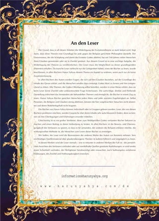 An den Leser
Der Grund, dass in all diesen Arbeiten die Widerlegung der Evolutionstheorie so stark betont wird, liegt
darin, dass diese Theorie eine Grundlage für jede gegen die Religion gerichtete Philosophie darstellt. Der
Darwinismus, der die Schöpfung und damit die Existenz Gottes ablehnt, hat seit 140 Jahren vielen Menschen
ihren Glauben genommen oder sie in Zweifel gestürzt. Aus diesem Grund ist es eine wichtige Aufgabe, die
Widerlegung der Theorie zu veröffentlichen. Der Leser muss die Möglichkeit zu dieser grundlegenden
Erkenntnis erhalten. Da manche Leser vielleicht nur die Gelegenheit haben, eines der Bücher zu lesen, wurde
beschlossen, in allen Büchern Harun Yahyas diesem Thema ein Kapitel zu widmen, wenn auch nur als kurze
Zusammenfassung.
In allen Büchern des Autors werden Fragen, die sich auf den Glauben beziehen, auf der Grundlage des
Inhalts des Quran erklärt, und die Menschen werden dazu ermutigt, Gottes Wort zu lernen und ihm entspre-
chend zu leben. Alle Themen, die Gottes Offenbarung selbst betreffen, werden in einer Weise erklärt, dass sie
beim Leser keine Zweifel oder unbeantwortete Frage hinterlassen. Die aufrichtige, direkte und fließende
Darstellung erleichtert das Verständnis der behandelten Themen und ermöglicht, die Bücher in einem Zug zu
lesen. Harun Yahyas Bücher sprechen Menschen jeden Alters und jeder sozialen Zugehörigkeit an. Selbst
Personen, die Religion und Glauben streng ablehnen, können die hier vorgebrachten Tatsachen nicht abstrei-
ten und deren Wahrheitsgehalt nicht leugnen.
Die Bücher von Harun Yahya können individuell oder in Gruppen gelesen werden. Leser, die von diesen
Büchern profitieren möchten, werden Gespräche über deren Inhalte sehr aufschlussreich finden, denn so kön-
nen sie ihre Überlegungen und Erfahrungen einander mitteilen.
Gleichzeitig ist es ein großer Verdienst, diese zum Wohlgefallen Gottes verfassten Bücher bekannt zu
machen und einen Beitrag zu deren Verbreitung zu leisten. In allen Büchern ist die Beweis- und Überzeu-
gungskraft des Verfassers zu spüren, so dass es für jemanden, der anderen die Religion erklären möchte, die
wirkungsvollste Methode ist, die Menschen zum Lesen dieser Bücher zu ermutigen.
Wir hoffen, der Leser wird die Rezensionen der anderen Werke des Autors zur Kenntnis nehmen. Sein
reichhaltiges Quellenmaterial über glaubensbezogene Themen ist äußerst hilfreich und vergnüglich zu lesen.
In diesen Werken wird der Leser niemals – wie es mitunter in anderen Werken der Fall ist - die persönli-
chen Ansichten des Verfassers vorfinden oder auf zweifelhafte Quellen gestützte Ausführungen; er wird weder
einen Schreibstil vorfinden, der Heiligtümer herabwürdigt oder missachtet, noch hoffnungslos verfahrene
Erklärungen, die Zweifel und Hoffnungslosigkeit erwecken.
information@harunyahya.org
w w w . h a r u n y a h y a . c o m / d e
 
