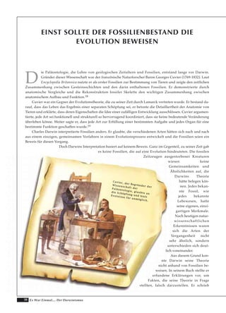 38 Es War Einmal.... Der Darwinismus
EINST SOLLTE DER FOSSILIENBESTAND DIE
EVOLUTION BEWEISEN
D
ie Paläontologie, die Lehre von geologischen Zeitaltern und Fossilien, entstand lange vor Darwin.
Gründer dieser Wissenschaft war der französische Naturforscher Baron Georges Cuvier (1769-1832). Laut
Encyclopedia Britannica nutzte er als erster Fossilien zur Bestimmung von Tieren und zeigte den zeitlichen
Zusammenhang zwischen Gesteinsschichten und den darin enthaltenen Fossilien. Er demonstrierte durch
anatomische Vergleiche und die Rekonstruktion fossiler Skelette den wichtigen Zusammenhang zwischen
anatomischem Aufbau und Funktion.18
Cuvier war ein Gegner der Evolutionstheorie, die zu seiner Zeit durch Lamarck vertreten wurde. Er bestand da-
rauf, dass das Leben das Ergebnis einer separaten Schöpfung sei, er betonte die Detailliertheit der Anatomie von
Tieren und erklärte, dass deren Eigenschaften die Idee einer zufälligen Entwicklung ausschlössen. Cuvier argumen-
tierte, jede Art sei funktionell und strukturell so hervorragend koordiniert, dass sie keine bedeutende Veränderung
überleben könne. Weiter sagte er, dass jede Art zur Erfüllung einer bestimmten Aufgabe und jedes Organ für eine
bestimmte Funktion geschaffen wurde.19
Charles Darwin interpretierte Fossilien anders. Er glaubte, die verschiedenen Arten hätten sich nach und nach
aus einem einzigen, gemeinsamen Vorfahren in einem Evolutionsprozess entwickelt und die Fossilien seien ein
Beweis für diesen Vorgang.
Doch Darwins Interpretation basiert auf keinem Beweis. Ganz im Gegenteil, zu seiner Zeit gab
es keine Fossilien, die auf eine Evolution hindeuteten. Die fossilen
Zeitzeugen ausgestorbener Kreaturen
wiesen keine
Gemeinsamkeiten und
Ähnlichkeiten auf, die
Darwins Theorie
hätte belegen kön-
nen. Jedes bekan-
nte Fossil, wie
jedes bekannte
Lebewesen, hatte
seine eigenen, einzi-
gartigen Merkmale.
Nach heutigen natur-
wissenschaftlichen
Erkenntnissen waren
sich die Arten der
Vergangenheit nicht
sehr ähnlich, sondern
unterschieden sich deut-
lich voneinander.
Aus diesem Grund kon-
nte Darwin seine Theorie
nicht anhand von Fossilien be-
weisen. In seinem Buch stellte er
erfundene Erklärungen vor, um
Fakten, die seine Theorie in Frage
stellten, falsch darzustellen. Er schrieb
CCuuvviieerr,, ddeerr BBeeggrrüünnddeerr ddeerr
WWiisssseennsscchhaafftt ddeerrPPaallääoonnttoollooggiiee,, ggllaauubbttee aann
ddiiee SScchhööppffuunngg uunndd hhiieelltt
EEvvoolluuttiioonn ffüürr uunnmmöögglliicchh..
 