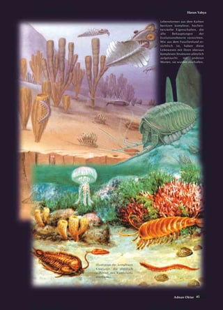 45Adnan Oktar
Harun Yahya
Illustration der komplexen
Kreaturen, die plötzlich
während des Kambriums
erschienen.
Lebensformen aus dem Karbon
besitzen komplexe, hochen-
twickelte Eigenschaften, die
alle Behauptungen der
Evolutionstheorie vernichten.
Wie aus dem Fossilienfund er-
sichtlich ist, haben diese
Lebewesen mit ihren überaus
komplexen Strukturen plötzlich
aufgetaucht, mit anderen
Worten, sie wurden erschaffen.
 