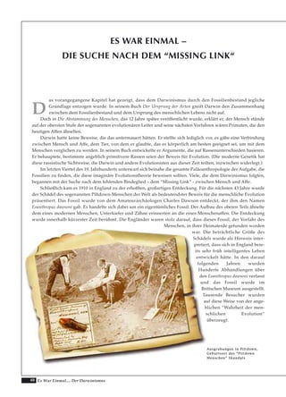 48 Es War Einmal.... Der Darwinismus
ES WAR EINMAL –
DIE SUCHE NACH DEM “MISSING LINK“
D
as vorangegangene Kapitel hat gezeigt, dass dem Darwinismus durch den Fossilienbestand jegliche
Grundlage entzogen wurde. In seinem Buch Der Ursprung der Arten greift Darwin den Zusammenhang
zwischen dem Fossilienbestand und dem Ursprung des menschlichen Lebens nicht auf.
Doch in Die Abstammung des Menschen, das 12 Jahre später veröffentlicht wurde, erklärt er, der Mensch stünde
auf der obersten Stufe der sogenannten evolutionären Leiter und seine nächsten Vorfahren wären Primaten, die den
heutigen Affen ähnelten.
Darwin hatte keine Beweise, die das untermauert hätten. Er stellte sich lediglich vor, es gäbe eine Verbindung
zwischen Mensch und Affe, dem Tier, von dem er glaubte, das es körperlich am besten geeignet sei, um mit dem
Menschen verglichen zu werden. In seinem Buch entwickelte er Argumente, die auf Rassenunterschieden basieren.
Er behauptete, bestimmte angeblich primitivere Rassen seien der Beweis für Evolution. (Die moderne Genetik hat
diese rassistische Sichtweise, die Darwin und andere Evolutionisten aus dieser Zeit teilten, inzwischen widerlegt.)
Im letzten Viertel des 19. Jahrhunderts unterwarf sich beinahe die gesamte Paläoanthropologie der Aufgabe, die
Fossilien zu finden, die diese imaginäre Evolutionstheorie beweisen sollten. Viele, die dem Darwinismus folgten,
begannen mit der Suche nach dem fehlenden Bindeglied – dem “Missing Link“ - zwischen Mensch und Affe.
Schließlich kam es 1910 in England zu der erhofften, großartigen Entdeckung. Für die nächsten 43 Jahre wurde
der Schädel des sogenannten Piltdown-Menschen der Welt als bedeutendster Beweis für die menschliche Evolution
präsentiert. Das Fossil wurde von dem Amateurarchäologen Charles Dawson entdeckt, der ihm den Namen
Eoanthropus dawsoni gab. Es handelte sich dabei um ein eigentümliches Fossil: Der Aufbau des oberen Teils ähnelte
dem eines modernen Menschen, Unterkiefer und Zähne erinnerten an die eines Menschenaffen. Die Entdeckung
wurde innerhalb kürzester Zeit berühmt. Die Engländer waren stolz darauf, dass dieses Fossil, der Vorfahr des
Menschen, in ihrer Heimaterde gefunden worden
war. Die beträchtliche Größe des
Schädels wurde als Hinweis inter-
pretiert, dass sich in England bere-
its sehr früh intelligentes Leben
entwickelt hätte. In den darauf
folgenden Jahren wurden
Hunderte Abhandlungen über
den Eoanthropus dawsoni verfasst
und das Fossil wurde im
Britischen Museum ausgestellt.
Tausende Besucher wurden
auf diese Weise von der ange-
blichen “Wahrheit der men-
schlichen Evolution“
überzeugt.
AAuussggrraabbuunnggeenn iinn PPiillttddoowwnn,,
GGeebbuurrttssoorrtt ddeess ““PPiillttddoowwnn
MMeennsscchheenn““ SSkkaannddaallss
 