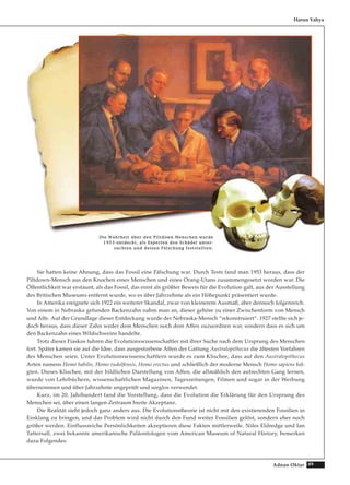 49Adnan Oktar
Sie hatten keine Ahnung, dass das Fossil eine Fälschung war. Durch Tests fand man 1953 heraus, dass der
Piltdown-Mensch aus den Knochen eines Menschen und eines Orang-Utans zusammengesetzt worden war. Die
Öffentlichkeit war erstaunt, als das Fossil, das einst als größter Beweis für die Evolution galt, aus der Ausstellung
des Britischen Museums entfernt wurde, wo es über Jahrzehnte als ein Höhepunkt präsentiert wurde.
In Amerika ereignete sich 1922 ein weiterer Skandal, zwar von kleinerem Ausmaß, aber dennoch folgenreich.
Von einem in Nebraska gefunden Backenzahn nahm man an, dieser gehöre zu einer Zwischenform von Mensch
und Affe. Auf der Grundlage dieser Entdeckung wurde der Nebraska-Mensch “rekonstruiert“. 1927 stellte sich je-
doch heraus, dass dieser Zahn weder dem Menschen noch dem Affen zuzuordnen war, sondern dass es sich um
den Backenzahn eines Wildschweins handelte.
Trotz dieser Fiaskos fuhren die Evolutionswissenschaftler mit ihrer Suche nach dem Ursprung des Menschen
fort. Später kamen sie auf die Idee, dass ausgestorbene Affen der Gattung Australopithecus die ältesten Vorfahren
des Menschen seien. Unter Evolutionswissenschaftlern wurde es zum Klischee, dass auf den Australopithecus
Arten namens Homo habilis, Homo rudolfensis, Homo erectus und schließlich der moderne Mensch Homo sapiens fol-
gten. Dieses Klischee, mit der bildlichen Darstellung von Affen, die allmählich den aufrechten Gang lernen,
wurde von Lehrbüchern, wissenschaftlichen Magazinen, Tageszeitungen, Filmen und sogar in der Werbung
übernommen und über Jahrzehnte ungeprüft und sorglos verwendet.
Kurz, im 20. Jahrhundert fand die Vorstellung, dass die Evolution die Erklärung für den Ursprung des
Menschen sei, über einen langen Zeitraum breite Akzeptanz.
Die Realität sieht jedoch ganz anders aus. Die Evolutionstheorie ist nicht mit den existierenden Fossilien in
Einklang zu bringen, und das Problem wird nicht durch den Fund weiter Fossilien gelöst, sondern eher noch
größer werden. Einflussreiche Persönlichkeiten akzeptieren diese Fakten mittlerweile. Niles Eldredge und Ian
Tattersall, zwei bekannte amerikanische Paläontologen vom American Museum of Natural History, bemerken
dazu Folgendes:
Harun Yahya
DDiiee WWaahhrrhheeiitt üübbeerr ddeenn PPiillttddoowwnn MMeennsscchheenn wwuurrddee
11995533 eennttddeecckktt,, aallss EExxppeerrtteenn ddeenn SScchhääddeell uunntteerr--
ssuucchhtteenn uunndd ddeesssseenn FFäällsscchhuunngg ffeessttsstteelllltteenn..
 