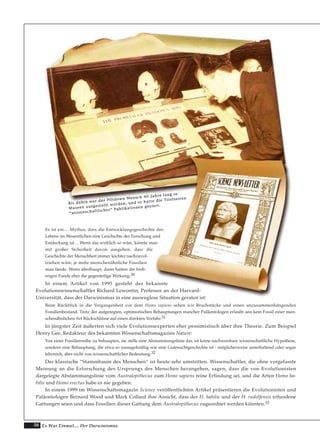 50 Es War Einmal.... Der Darwinismus
Es ist ein… Mythos, dass die Entwicklungsgeschichte des
Lebens im Wesentlichen eine Geschichte der Forschung und
Entdeckung ist… Wenn das wirklich so wäre, könnte man
mit großer Sicherheit davon ausgehen, dass die
Geschichte der Menschheit immer leichter nachzuvol-
lziehen wäre, je mehr menschenähnliche Fossilien
man fände. Wenn überhaupt, dann hatten die bish-
erigen Funde eher die gegenteilige Wirkung.30
In einem Artikel von 1995 gesteht der bekannte
Evolutionswissenschaftler Richard Lewontin, Professor an der Harvard-
Universität, dass der Darwinismus in eine ausweglose Situation geraten ist:
Beim Rückblick in die Vergangenheit vor dem Homo sapiens sehen wir Bruchstücke und einen unzusammenhängenden
Fossilienbestand. Trotz der aufgeregten, optimistischen Behauptungen mancher Paläontologen erlaubt uns kein Fossil einer men-
schenähnlichen Art Rückschlüsse auf einen direkten Vorfahr.31
In jüngster Zeit äußerten sich viele Evolutionsexperten eher pessimistisch über ihre Theorie. Zum Beispiel
Henry Gee, Redakteur des bekannten Wissenschaftsmagazins Nature:
Von einer Fossilienreihe zu behaupten, sie stelle eine Abstammungslinie dar, ist keine nachweisbare wissenschaftliche Hypothese,
sondern eine Behauptung, die etwa so aussagekräftig wie eine Gutenachtgeschichte ist - möglicherweise unterhaltend oder sogar
lehrreich, aber nicht von wissenschaftlicher Bedeutung.32
Der klassische “Stammbaum des Menschen“ ist heute sehr umstritten. Wissenschaftler, die ohne vorgefasste
Meinung an die Erforschung des Ursprungs des Menschen herangehen, sagen, dass die von Evolutionisten
dargelegte Abstammungslinie vom Australopithecus zum Homo sapiens reine Erfindung sei, und die Arten Homo ha-
bilis und Homo erectus habe es nie gegeben.
In einem 1999 im Wissenschaftsmagazin Science veröffentlichten Artikel präsentieren die Evolutionisten und
Paläontologen Bernard Wood und Mark Collard ihre Ansicht, dass der H. habilis und der H. rudolfensis erfundene
Gattungen seien und dass Fossilien dieser Gattung dem Australopithecus zugeordnet werden könnten.33
BBiiss ddaahhiinn wwaarr ddeerr PPiillttddoowwnn MMeennsscchh 4400 JJaahhrree llaanngg iinn
MMuusseeeenn aauussggeesstteelllltt wwoorrddeenn,, uunndd eerr hhaattttee ddiiee TTiitteellsseeiitteenn
““wwiisssseennsscchhaaffttlliicchheerr““ PPuubblliikkaattiioonneenn ggeezziieerrtt..
 