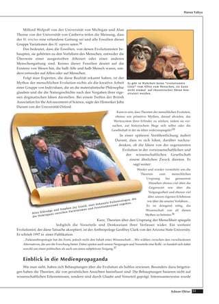 51Adnan Oktar
Milford Wolpoff von der Universität von Michigan und Alan
Thorne von der Universität von Canberra teilen die Meinung, dass
der H. erectus eine erfundene Gattung sei und alle Fossilien dieser
Gruppe Variationen des H. sapiens seien.34
Das bedeutet, dass die Fossilien, von denen Evolutionisten be-
haupten, sie gehörten zu den Vorfahren des Menschen, entweder die
Überreste einer ausgestorben Affenart oder einer anderen
Menschengattung sind. Keines dieser Fossilien deutet auf die
Existenz von Wesen hin, die halb Affe und halb Mensch waren, son-
dern entweder auf Affen oder auf Menschen.
Folgt man Experten, die diese Realität erkannt haben, ist der
Mythos der menschlichen Evolution nichts als die kreative Arbeit
einer Gruppe von Individuen, die an die materialistische Philosophie
glauben und die die Naturgeschichte nach den Vorgaben ihrer eige-
nen dogmatischen Ideen darstellen. Bei einem Treffen der British
Association for the Advancement of Science, sagte der Historiker John
Durant von der Universität Oxford:
Kann es sein, dass Theorien der menschlichen Evolution,
ebenso wie primitive Mythen, darauf abzielen, das
Wertesystem ihrer Erfinder zu stärken, indem sie ver-
suchen, auf historischem Wege sich selbst oder die
Gesellschaft in der sie leben widerzuspiegeln?35
In einer späteren Veröffentlichung äußert
Durant, dass es sich lohnt, darüber nachzu-
denken, ob die Ideen von der sogenannten
Evolution in der vorwissenschaftlichen und
der wissenschaftlichen Gesellschaft
einem ähnlichen Zweck dienten. Er
sagt weiter:
Wieder und wieder vermitteln uns die
Theorien zum menschlichen
Ursprung bei genauerem
Hinsehen ebenso viel über die
Gegenwart wie über die
Vergangenheit und ebenso viel
über unsere eigenen Erlebnisse
wie über die unserer Vorfahren…
Es ist dringend nötig, die
Wissenschaft von all diesen
Mythen zu befreien.36
Kurz, Theorien über den Ursprung der Menschheit spiegeln
lediglich die Vorurteile und Denkweisen ihrer Verfasser wider. Ein weiterer
Evolutionist, der diese Tatsache akzeptiert, ist der Anthropologe Geoffrey Clark von der Arizona State University.
Er schrieb 1997 in einer Publikation:
...Paläoanthropologie hat die Form, jedoch nicht den Inhalt einer Wissenschaft… Wir wählen zwischen den verschiedenen
Alternativen, die uns die Forschung bietet. Dabei spielen auch unsere Neigungen und Vorurteile eine Rolle - es handelt sich dabei
sowohl um einen politischen als auch um einen subjektiven Vorgang.37
Einblick in die Medienpropaganda
Wie man sieht, haben sich Behauptungen über die Evolution als haltlos erwiesen. Besonders dazu beigetra-
gen haben die Theorien, die von persönlichen Ansichten beeinflusst sind. Die Behauptungen basieren nicht auf
wissenschaftlichen Erkenntnissen, sondern sind durch Glaube und Vorurteil geprägt. Interessanterweise wurde
Harun Yahya
EEss ggiibbtt iinn WWaahhrrhheeiitt kkeeiinnee ““eevvoolluuttiioonnäärree
LLiinniiee““ vvoomm AAffffeenn zzuumm MMeennsscchheenn,, ssiiee kkaannnn
nniicchhtt eeiinnmmaall aauuff tthheeoorreettiisscchheerr EEbbeennee kkoonn--
ssttrruuiieerrtt wweerrddeenn..
NNiilleess EEllddrreeddggee uunndd SStteepphheenn JJaayy GGoouulldd,, zzwweeii bbeekkaannnnttee PPaallääoonnttoollooggeenn,, ddiiee
ddiiee DDiisskkrreeppaannzz zzwwiisscchheenn DDaarrwwiinniissmmuuss uunndd FFoossssiilliieennbbeessttaanndd zzuuggeebbeenn..
 