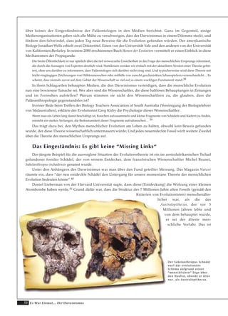 52 Es War Einmal.... Der Darwinismus
über keines der Eingeständnisse der Paläontologen in den Medien berichtet. Ganz im Gegenteil, einige
Medienorganisationen geben sich alle Mühe zu verschweigen, dass der Darwinismus in einem Dilemma steckt, und
fördern den Schwindel, dass jeden Tag neue Beweise für die Evolution gefunden würden. Der amerikanische
Biologe Jonathan Wells erhielt zwei Doktortitel. Einen von der Universität Yale und den anderen von der Universität
von Kalifornien,Berkeley. In seinem 2000 erschienenen Buch Ikonen der Evolution vermittelt er einen Einblick in diese
Mechanismen der Propaganda:
Die breite Öffentlichkeit ist nur spärlich über die tief verwurzelte Unsicherheit in der Frage des menschlichen Ursprungs informiert,
die durch die Aussagen von Experten deutlich wird. Stattdessen werden wir einfach mit der aktuellsten Version einer Theorie gefüt-
tert, ohne uns darüber zu informieren, dass Paläontologen sich darüber nicht einig sind. Und typischerweise wird diese Theorie mit
leicht eingängigen Zeichnungen von Höhlenmenschen oder mithilfe von zurecht geschminkten Schauspielern veranschaulicht… Es
scheint, dass niemals zuvor auf dem Gebiet der Wissenschaft so viel auf so einem wackligen Fundament stand.38
In ihren Schlagzeilen behaupten Medien, die den Darwinismus verteidigen, dass die menschliche Evolution
nun eine bewiesene Tatsache sei. Wer aber sind die Wissenschaftler, die diese haltlosen Behauptungen in Zeitungen
und im Fernsehen aufstellen? Warum stimmen sie nicht den Wissenschaftlern zu, die glauben, dass die
Paläoanthropologie gegenstandslos ist?
In einer Rede beim Treffen der Biology Teachers Association of South Australia (Vereinigung der Biologielehrer
von Südaustralien), erklärte der Evolutionist Greg Kirby die Psychologie dieser Wissenschaftler:
Wenn man ein Leben lang damit beschäftigt ist, Knochen aufzusammeln und kleine Fragmente von Schädeln und Kiefern zu finden,
entsteht ein starkes Verlangen, die Bedeutsamkeit dieser Fragmente aufzubauschen… 39
Das trägt dazu bei, den Mythos menschlicher Evolution am Leben zu halten, obwohl kein Beweis gefunden
wurde, der diese Theorie wissenschaftlich untermauern würde; Und jedes neuentdeckte Fossil wirft weitere Zweifel
über die Theorie des menschlichen Ursprungs auf.
Das Eingeständnis: Es gibt keine “Missing Links“
Das jüngste Beispiel für die ausweglose Situation der Evolutionstheorie ist ein im zentralafrikanischen Tschad
gefundener fossiler Schädel, der von seinem Entdecker, dem französischen Wissenschaftler Michel Brunet,
Sahelanthropus tschadensis genannt wurde.
Unter den Anhängern des Darwinismus war man über den Fund geteilter Meinung. Das Magazin Nature
räumte ein, dass “der neu entdeckte Schädel den Untergang für unsere momentane Theorie der menschlichen
Evolution bedeuten könne“.40
Daniel Lieberman von der Harvard Universität sagte, dass diese [Entdeckung] die Wirkung einer kleinen
Atombombe haben werde.41 Grund dafür war, dass die Struktur des 7 Millionen Jahre alten Fossils (gemäß den
Kriterien von Evolutionisten) menschenähn-
licher war, als die des
Australopithecus, der vor 5
Millionen Jahren lebte und
von dem behauptet wurde,
er sei der älteste men-
schliche Vorfahr. Das ist
DDeerr SSaahheellaanntthhrrooppuuss SScchhääddeell
wwaarrff ddaass eevvoolluuttiioonnäärree
SScchheemmaa aauuffggrruunndd sseeiinneerr
““mmeennsscchhlliicchheenn““ ZZüüggee üübbeerr
ddeenn HHaauuffeenn,, oobbwwoohhll eerr äälltteerr
wwaarr,, aallss AAuussttrraallooppiitthheeccuuss..
 