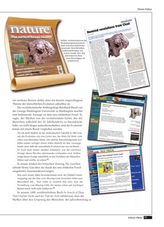 53Adnan Oktar
ein weiterer Beweis dafür, dass die bereits angeschlagene
Theorie der menschlichen Evolution unhaltbar ist.
Der evolutionistische Anthropologe Bernhard Wood von
der George Washington Universität in Washington machte
eine bedeutende Aussage zu dem neu entdeckten Fossil. Er
sagte, der Mythos von der evolutionären Leiter, der die
Menschen während des 20. Jahrhunderts so beeindruckt
habe, sei nicht länger aufrechtzuerhalten, und die Evolution
könne mit einem Busch verglichen werden.
Als ich noch Student an der medizinischen Fakultät in 1963 war,
sah die Evolution wie eine Leiter aus, die Stufe für Stufe vom
Affen zum Menschen führte. Die nächste Entwicklungsstufe war
dabei immer weniger einem Affen ähnlich als ihre vorausge-
hende. Jetzt sieht die menschliche Evolution aus wie ein Busch…
Es wird noch immer darüber debattiert, wie die einzelnen
Zweige dieses Busches miteinander verbunden sind. Sollten
einige dieser Zweige tatsächlich zu den Vorfahren des Menschen
führen und welche, ist unklar.42
In einem Artikel der britischen Zeitung The Guardian
schrieb Henry Gee über die durch das neu entdeckte Fossil
ausgelösten Auseinandersetzungen:
Was auch immer dabei herauskommen wird, der Schädel räumt
endgültig mit der Idee vom Missing Link [zwischen Affen und
Menschen] auf… Nun sollte es ziemlich klar sein, dass die
Vorstellung vom Missing Link, die immer schon auf wackligen
Beinen stand, nicht mehr haltbar ist.43
In seinem 1999 veröffentlichten Buch In Search of Deep
Time (Auf der Suche nach der Tiefe der Zeit) erklärt Gee, dass der
Mythos über den Ursprung des Menschen, der jahrzehntelang in
Harun Yahya
SSeellbbsstt eevvoolluuttiioonniissttiisscchhee
MMeeddiieennoorrggaanniissaattiioonneenn
uunndd wwiisssseennsscchhaaffttlliicchhee
JJoouurrnnaallee bbeesscchhrriieebbeenn
SSaahheellaanntthhrrooppuuss aallss
eeiinneenn FFuunndd,, ddeerr ddiiee
ddaarrwwiinniissttiisscchheenn
AAnnsscchhaauuuunnggeenn eerr--
sscchhüütttteerrttee..
 