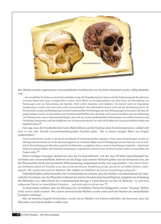 54 Es War Einmal.... Der Darwinismus
den Medien und der sogenannten wissenschaftlichen Fachliteratur zur Evolution diskutiert wurde, völlig inhaltslos
war:
…die menschliche Evolution sei durch den aufrechten Gang, die Vergrößerung des Gehirns und die Verbesserung der Koordination
zwischen Hand und Auge vorangetrieben worden, diese führte zu Errungenschaften wie dem Feuer, der Herstellung von
Werkzeugen und zur Entwicklung der Sprache. Doch solche Szenarien sind subjektiv. Sie können nicht im Experiment
nachgewiesen werden und sind somit nicht wissenschaftlich. Ihre Bekanntheit basiert nicht auf der Bestätigung durch die
Wissenschaft, sondern auf Behauptungen und den einflussreichen Verbindungen, die diese Behauptungen präsentieren. Bei dem all-
gegenwärtigen Gerede von Journalisten und Sensationsschriftstellern über die Suche nach unseren Vorfahren und die Entdeckung
von Missing Links mag es überraschend klingen, dass sich die meisten professionellen Paläontologen von solchen Szenarien und
Geschichten distanzieren und die Erzählkunst der Evolutionisten bereits vor mehr als 30 Jahren für unwissenschaftlich erklärt und
abgelehnt haben.44
Gee sagt, dass der Fossilienbestand keine Rückschlüsse auf die Struktur eines Evolutionsprozesses zulässt und
dass es nur eine Anzahl unzusammenhängender Fossilien gebe, “die in einem riesigen Meer aus Fragen
umhertreiben“:
Neue Fossilienfunde werden in die bereits bestehende Evolutionsgeschichte eingepasst. Diese neuen Entdeckungen werden als
Missing Links bezeichnet, als ob die Abstammungslinie ein wirkliches Objekt unserer Überlegungen sei und nicht das, was sie wirk-
lich ist: Eine Erfindung des Menschen, gedacht als Hilfsmittel, so aufgebaut, dass es unseren Vorstellungen entspricht… Jedes Fossil
bildet ein isoliertes Objekt, ohne bekannte Verbindung zu irgendeinem anderen Fossil. All diese Fossilien treiben in einem Meer von
Fragen umher. 45
Diese wichtigen Aussagen räumen ein, dass die Evolutionstheorie, von der man 150 Jahre lang behauptet hat,
sie könne eine wissenschaftliche Antwort auf die Frage nach unserer Herkunft geben, nur ein Szenarium war, das
der Wissenschaft durch eine bestimmte Weltanschauung aufgedrängt wurde. Gee sagt darüber; "Aus unserer heuti-
gen Sichtweise ordnen wir Fossilien so an, dass sie die schrittweise Annäherung an das, was wir in uns selbst erkennen, wider-
spiegeln. Wir suchen nicht nach der Wahrheit. Wir schaffen eine Wahrheit, die unseren Vorstellungen entspricht."
Schließlich haben selbst Verfechter der Evolutionstheorie erkannt, dass der Mythos vom Stammbaum der men-
schlichen Evolution, der die Menschen während der letzten Hundert Jahre beschäftigt hat, lediglich eine Erfindung
des Menschen war. 1996 schrieb der evolutionistische Biologe F. Clark Howell von der UC Berkeley: “Es gibt keine
umfassende Theorie zur menschlichen Evolution…. und leider gab es auch nie eine.“46
Evolutionisten erklären, dass das Missing Link, ein beliebtes Thema für Schlagzeilen, immer “missing“ bleiben
wird, weil es nicht existiert. Wie andere darwinistische Mythen wurde somit auch der Mythos der menschlichen
Evolution widerlegt.
Wie im nächsten Kapitel beschrieben, wurde dieser Mythos von Fakten entkräftet, die beweisen, dass die
Menschen von Gott erschaffen worden sind.
AAuussttrraallooppiitthheeccuuss
 