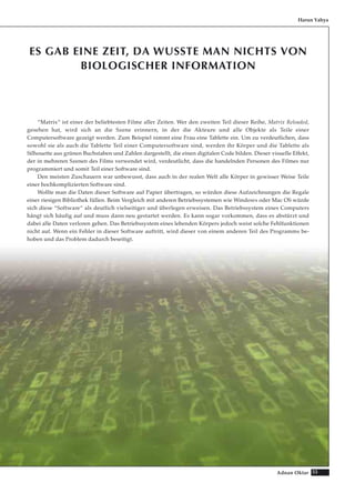 55Adnan Oktar
ES GAB EINE ZEIT, DA WUSSTE MAN NICHTS VON
BIOLOGISCHER INFORMATION
“Matrix“ ist einer der beliebtesten Filme aller Zeiten. Wer den zweiten Teil dieser Reihe, Matrix Reloaded,
gesehen hat, wird sich an die Szene erinnern, in der die Akteure und alle Objekte als Teile einer
Computersoftware gezeigt werden. Zum Beispiel nimmt eine Frau eine Tablette ein. Um zu verdeutlichen, dass
sowohl sie als auch die Tablette Teil einer Computersoftware sind, werden ihr Körper und die Tablette als
Silhouette aus grünen Buchstaben und Zahlen dargestellt, die einen digitalen Code bilden. Dieser visuelle Effekt,
der in mehreren Szenen des Films verwendet wird, verdeutlicht, dass die handelnden Personen des Filmes nur
programmiert und somit Teil einer Software sind.
Den meisten Zuschauern war unbewusst, dass auch in der realen Welt alle Körper in gewisser Weise Teile
einer hochkomplizierten Software sind.
Wollte man die Daten dieser Software auf Papier übertragen, so würden diese Aufzeichnungen die Regale
einer riesigen Bibliothek füllen. Beim Vergleich mit anderen Betriebssystemen wie Windows oder Mac OS würde
sich diese “Software“ als deutlich vielseitiger und überlegen erweisen. Das Betriebssystem eines Computers
hängt sich häufig auf und muss dann neu gestartet werden. Es kann sogar vorkommen, dass es abstürzt und
dabei alle Daten verloren gehen. Das Betriebssystem eines lebenden Körpers jedoch weist solche Fehlfunktionen
nicht auf. Wenn ein Fehler in dieser Software auftritt, wird dieser von einem anderen Teil des Programms be-
hoben und das Problem dadurch beseitigt.
Harun Yahya
 