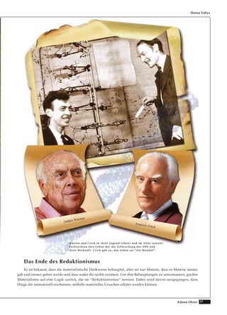 57Adnan Oktar
Das Ende des Reduktionismus
Es ist bekannt, dass die materialistische Denkweise behauptet, alles sei nur Materie, dass es Materie immer
gab und immer geben werde und dass außer ihr nichts existiere. Um ihre Behauptungen zu untermauern, greifen
Materialisten auf eine Logik zurück, die sie “Reduktionismus“ nennen. Dabei wird davon ausgegangen, dass
Dinge die immateriell erscheinen, mithilfe materieller Ursachen erklärt werden können.
Harun Yahya
WWaattssoonn uunndd CCrriicckk iinn iihhrreerr JJuuggeenndd ((oobbeenn)) uunndd iimm AAlltteerr ((uunntteenn))
vveerrbbrraacchhtteenn iihhrree LLeebbeenn mmiitt ddeerr EErrffoorrsscchhuunngg ddeerr DDNNSS uunndd
iihhrreerr HHeerrkkuunnfftt.. CCrriicckk ggaabb zzuu,, ddaass LLeebbeenn sseeii ““eeiinn WWuunnddeerr““..
JJaammeess WWaattssoonn
FFrraanncciiss CCrriicckk
 