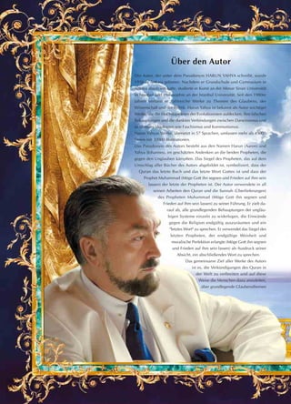 Über den Autor
Der Autor, der unter dem Pseudonym HARUN YAHYA schreibt, wurde
1956 in Ankara geboren. Nachdem er Grundschule und Gymnasium in
Ankara absolviert hatte, studierte er Kunst an der Mimar Sinan Universität
in Istanbul und Philosophie an der Istanbul Universität. Seit den 1980er
Jahren verfasst er zahlreiche Werke zu Themen des Glaubens, der
Wissenschaft und der Politik. Harun Yahya ist bekannt als Autor wichtiger
Werke, die die Hochstapeleien der Evolutionisten aufdecken, ihre falschen
Behauptungen und die dunklen Verbindungen zwischen Darwinismus und
so blutigen Ideologien wie Faschismus und Kommunismus.
Harun Yahyas Werke, übersetzt in 57 Sprachen, umfassen mehr als 45000
Seiten mit 30000 Illustrationen.
Das Pseudonym des Autors besteht aus den Namen Harun (Aaron) und
Yahya (Johannes), im geschätzten Andenken an die beiden Propheten, die
gegen den Unglauben kämpften. Das Siegel des Propheten, das auf dem
Umschlag aller Bücher des Autors abgebildet ist, symbolisiert, dass der
Quran das letzte Buch und das letzte Wort Gottes ist und dass der
Prophet Muhammad (Möge Gott ihn segnen und Frieden auf ihm sein
lassen) der letzte der Propheten ist. Der Autor verwendete in all
seinen Arbeiten den Quran und die Sunnah (Überlieferungen)
des Propheten Muhammad (Möge Gott ihn segnen und
Frieden auf ihm sein lassen) zu seiner Führung. Er zielt da-
rauf ab, alle grundlegenden Behauptungen der ungläu-
bigen Systeme einzeln zu widerlegen, die Einwände
gegen die Religion endgültig auszuräumen und ein
"letztes Wort" zu sprechen. Er verwendet das Siegel des
letzten Propheten, der endgültige Weisheit und
moralische Perfektion erlangte (Möge Gott ihn segnen
und Frieden auf ihm sein lassen) als Ausdruck seiner
Absicht, ein abschließendes Wort zu sprechen.
Das gemeinsame Ziel aller Werke des Autors
ist es, die Verkündigungen des Quran in
der Welt zu verbreiten und auf diese
Weise die Menschen dazu anzuleiten,
über grundlegende Glaubensthemen
 