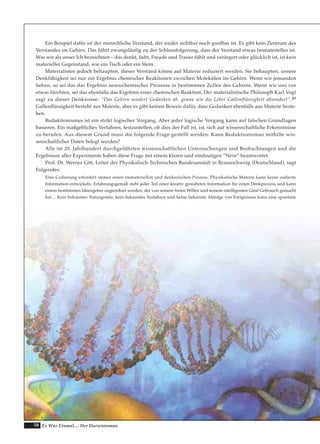 58 Es War Einmal.... Der Darwinismus
Ein Beispiel dafür ist der menschliche Verstand, der weder sichtbar noch greifbar ist. Es gibt kein Zentrum des
Verstandes im Gehirn. Das führt zwangsläufig zu der Schlussfolgerung, dass der Verstand etwas Immaterielles ist.
Was wir als unser Ich bezeichnen – das denkt, liebt, Freude und Trauer fühlt und verärgert oder glücklich ist, ist kein
materieller Gegenstand, wie ein Tisch oder ein Stein.
Materialisten jedoch behaupten, dieser Verstand könne auf Materie reduziert werden. Sie behaupten, unsere
Denkfähigkeit sei nur ein Ergebnis chemischer Reaktionen zwischen Molekülen im Gehirn. Wenn wir jemanden
lieben, so sei das das Ergebnis neurochemischer Prozesse in bestimmten Zellen des Gehirns. Wenn wir uns vor
etwas fürchten, sei das ebenfalls das Ergebnis einer chemischen Reaktion. Der materialistische Philosoph Karl Vogt
sagt zu dieser Denkweise: “Das Gehirn sondert Gedanken ab, genau wie die Leber Gallenflüssigkeit absondert“.48
Gallenflüssigkeit besteht aus Materie, aber es gibt keinen Beweis dafür, dass Gedanken ebenfalls aus Materie beste-
hen.
Reduktionismus ist ein strikt logischer Vorgang. Aber jeder logische Vorgang kann auf falschen Grundlagen
basieren. Ein maßgebliches Verfahren, festzustellen, ob dies der Fall ist, ist, sich auf wissenschaftliche Erkenntnisse
zu berufen. Aus diesem Grund muss die folgende Frage gestellt werden: Kann Reduktionismus mithilfe wis-
senschaftlicher Daten belegt werden?
Alle im 20. Jahrhundert durchgeführten wissenschaftlichen Untersuchungen und Beobachtungen und die
Ergebnisse aller Experimente haben diese Frage mit einem klaren und eindeutigen “Nein“ beantwortet.
Prof. Dr. Werner Gitt, Leiter der Physikalisch-Technischen Bundesanstalt in Braunschweig (Deutschland), sagt
Folgendes:
Eine Codierung erfordert immer einen immateriellen und denkerischen Prozess. Physikalische Materie kann keine codierte
Information entwickeln. Erfahrungsgemäß steht jeder Teil einer kreativ gestalteten Information für einen Denkprozess und kann
einem bestimmten Ideengeber zugeordnet werden, der von seinem freien Willen und seinem intelligenten Geist Gebrauch gemacht
hat… Kein bekanntes Naturgesetz, kein bekanntes Verfahren und keine bekannte Abfolge von Ereignissen kann eine spontane
 
