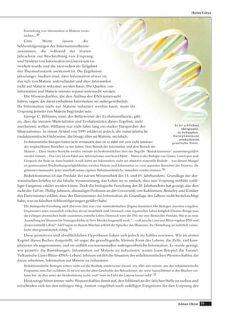 59Adnan Oktar
Entstehung von Information in Materie verur-
sachen…49
Gitts Worte fassen die
Schlussfolgerungen der Informationstheorie
zusammen, die während der letzten
Jahrzehnte zur Beschreibung von Ursprung
und Struktur von Information im Universum en-
twickelt wurde und die inzwischen als Teilgebiet
der Thermodynamik anerkannt ist. Die Ergebnisse
jahrelanger Studien sind, dass Information etwas ist,
das sich von Materie unterscheidet und dass Information
nicht auf Materie reduziert werden kann. Die Quellen von
Information und Materie müssen separat untersucht werden.
Die Wissenschaftler, die den Aufbau der DNS untersucht
haben, sagen, die darin enthaltene Information sei außergewöhnlich.
Da Information nicht auf Materie reduziert werden kann, muss ihr
Ursprung jenseits von Materie begründet sein.
George C. Williams, einer der Befürworter der Evolutionstheorie, gibt
zu, dass die meisten Materialisten und Evolutionisten dieses Ergebnis nicht
anerkennen wollen. Williams war viele Jahre lang ein starker Fürsprecher des
Materialismus. In einem Artikel von 1995 erklärt er jedoch, die materialistische
(reduktionistische) Sichtweise, die besagt alles sei Materie, sei falsch:
Evolutionistische Biologen haben nicht verstanden, dass sie es dabei mit zwei nicht miteinan-
der vergleichbaren Bereichen zu tun haben: Dem Bereich der Information und dem Bereich der
Materie… Diese beiden Bereiche werden niemals im herkömmlichen Sinn des Begriffs “Reduktionismus“ zusammengeführt
werden können… Das Gen ist ein Paket aus Informationen und kein Objekt… Wenn in der Biologie von Genen, Genotypen und
Genpools die Rede ist, dann handelt es sich dabei um Information, nicht um objektive materielle Realität… Aus diesem Mangel
an gemeinsamen Beschreibungsmöglichkeiten werden Materie und Information zu zwei separaten Bereichen der Existenz, die
getrennt voneinander, jeder innerhalb seines eigenen Definitionsbereichs, betrachtet werden müssen. 50
Reduktionismus ist das Produkt der naiven Wissenschaft des 18. und 19. Jahrhunderts. Grundlage der dar-
winistischen Irrlehre ist die falsche Voraussetzung, das Leben sei so einfach, dass sein Ursprung mithilfe zufäl-
liger Ereignisse erklärt werden könne. Doch die biologische Forschung des 20. Jahrhunderts hat gezeigt, das dies
nicht der Fall ist. Phillip Johnson, ehemaliger Professor an der Universität von Kalifornien, Berkeley und Kritiker
des Darwinismus erklärt, dass der Darwinismus die Information als Grundlage des Lebens nicht berücksichtigt
habe, was zu falschen Schlussfolgerungen geführt habe:
Die biologische Forschung nach Darwins Zeit war vom materialistischen Dogma dominiert. Die Biologen mussten vorgeben,
Organismen seien wesentlich einfacher, als sie tatsächlich sind. Demnach wäre organisches Leben lediglich Chemie. Bringe man
die richtigen chemischen Stoffe zusammen, entstehe Leben. Demnach wäre die DNs ein rein chemisches Produkt. Wie es in einer
Ausstellung im Museum für Naturgeschichte in New Mexiko dargestellt wird, “…vulkanische Gase und Blitze ergeben DNS und
daraus entsteht Leben!“ Auf Fragen zu diesem Märchen erklärt der Sprecher des Museums, die Darstellung sei natürlich verein-
facht, aber grundsätzlich richtig. 51
Diese primitiven und oberflächlichen Hypothesen haben sich jedoch als haltlos erwiesen. Wie im ersten
Kapitel dieses Buches dargestellt, ist sogar die grundlegende, kleinste Form des Lebens, die Zelle, viel kom-
plizierter als angenommen, und sie enthält erwiesenermaßen außergewöhnliche Information. Es wurde gezeigt,
wie primitiv die Bemühungen, Information auf Materie zu reduzieren, waren (zum Beispiel die Formel:
Vulkanische Gase+Blitze=DNA=Leben). Johnson erklärt die Situation der reduktionistischen Wissenschaftler, die
daran arbeiteten, Information auf Materie zu reduzieren:
Reduktionistische Biologen achten nicht auf die Realität, sondern nur darauf, wie alles sein müsste, um das reduktionistische
Programm zum Ziel zu führen. Es ist wie mit der alten Geschichte des Betrunkenen, der seine Autoschlüssel in den Büschen ver-
loren hat, sie aber unter der Straßenlaterne sucht, weil “man im Licht der Laterne besser sieht“.52
Heutzutage hören immer mehr Wissenschaftler damit auf, den Schlüssel an der falschen Stelle zu suchen und
entscheiden sich für den richtigen Weg. Anstatt vergeblich nach zufälligen Ereignissen für den Ursprung des
Harun Yahya
EEss iisstt sscchhlliicchhtteerr
AAbbeerrggllaauubbee,,
zzuu bbeehhaauupptteenn,,
NNaattuurrpphhäännoommeennee
pprroodduuzziieerrtteenn
ggeenneettiisscchhee DDaatteenn..
 