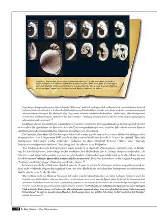 64 Es War Einmal.... Der Darwinismus
Nach diesem kompromittierenden Geständnis der "Fälschung" sollte ich mich eigentlich verdammt und verurteilt fühlen, hätte ich
nicht den Trost, dass ich mich in der Gesellschaft hunderter von Mitschuldigen befinde, unter ihnen viele der renommiertesten und
achtenswertesten Biologen. Die Mehrzahl aller Diagramme, selbst in den besten biologischen Lehrbüchern, Abhandlungen und
Zeitschriften würde nach diesen Maßstäben den Tatbestand der "Fälschung erfüllen, denn sie alle sind mehr oder weniger ungenau,
schematisiert und konstruiert."57
Doch trotz dieses Bekenntnisses waren die Darwinisten von seinem Propagandamaterial überzeugt und nutzten
es weiterhin. Sie ignorierten die Tatsache, dass die Zeichnungen frisiert waren, und über Jahrzehnte wurden diese in
Lehrbüchern und evolutionistischer Literatur als authentisch präsentiert.
Die Tatsache, dass Haeckels Zeichnungen Schwindel waren, wurde erst in der zweiten Hälfte der 1990iger offen
ausgesprochen. Am 5. September 1997 wurde in der wissenschaftlichen Zeitschrift Science der Artikel “Haeckels
Embryonen: Schwindel wieder entdeckt“ gedruckt, in dem Elizabeth Pennisi erklärt, dass Haeckels
Embryozeichnungen eine bewusste Täuschung sind. Sie schrieb dazu Folgendes:
"Der Eindruck, dass alle Embryos gleich seien, so wie er in Haeckel's Zeichnungen vermittelt wird, ist falsch,"
sagt Michael Richardson, Embryologe an der medizinischen Hochschule des St. George Hospitals in London... So
führten er und seine Kollegen ihre eigenen vergleichenden Untersuchungen durch; und siehe da, es kam heraus,
dass Embryonen "oftmals erstaunlich unterschiedlich aussehen", berichtet Richardson in der August-Ausgabe von
"Anatomy and Embryology" (Anatomie und Embryologie).58
In Science wurde berichtet, dass Haeckel manche Organe in seinen Zeichnungen einfach weggelassen und an-
dere, nicht vorhande Organe hinzugefügt habe, um eine Ähnlichkeit zwischen den Embryonen zu konstruieren.
Weiter wird in dem Artikel berichtet:
"Haeckel fügte nicht nur Merkmale hinzu und ließ andere weg, berichten Richardson und seine Kollegen, er frisierte auch den
Maßstab, um Ähnlichkeiten zwischen den Arten zu übertreiben, auch wenn manche Details einen 10-fachen Größenunterschied
aufwiesen. Außerdem verwischte er die Unterschiede, indem er in den meisten Fällen einfach die Namen der Spezies wegließ, als ob
Vertreter einer Art die gesamte Gattung repräsentieren könnten. "In Wirklichkeit", schreiben Richardson und seine Kollegen,
"sind selbst die Embryonen von Fischen, die alle miteinander verwandt sind, sehr unterschiedlich in ihrer Erscheinung und
Entwicklung." Es sieht so aus, als wären Haeckels Zeichnungen einer der größten Schwindel in der Geschichte der Biologie."
schließt Richardson.59
HHaaeecckkeellss SScchhwwiinnddeell uunntteerr ddeemm VVeerrggrröößßeerruunnggssggllaass:: 11999999 vvoonn ddeemm bbrriittiisscchheenn
EEmmbbrryyoollooggeenn RRiicchhaarrddssoonn ggeemmaacchhttee PPhhoottooss zzeeiiggeenn,, ddaassss HHaaeecckkeellss ZZeeiicchhnnuunnggeenn
mmiitt ddeerr RReeaalliittäätt nniicchhtt ddaass GGeerriinnggssttee zzuu ttuunn hhaatttteenn.. OObbeenn ssiinndd HHaaeecckkeellss ffiikkttiivvee
ZZeeiicchhnnuunnggeenn,, uunntteenn ddiiee aauutthheennttiisscchheenn PPhhoottooggrraapphhiieenn zzuu sseehheenn..
 