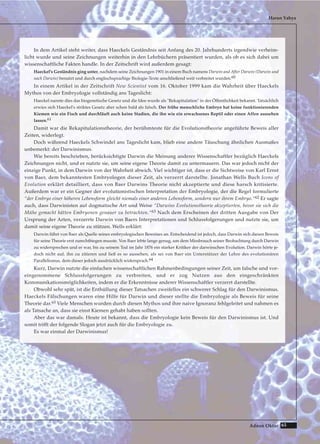 65Adnan Oktar
In dem Artikel steht weiter, dass Haeckels Geständnis seit Anfang des 20. Jahrhunderts irgendwie verheim-
licht wurde und seine Zeichnungen weiterhin in den Lehrbüchern präsentiert wurden, als ob es sich dabei um
wissenschaftliche Fakten handle. In der Zeitschrift wird außerdem gesagt:
Haeckel's Geständnis ging unter, nachdem seine Zeichnungen 1901 in einem Buch namens Darwin and After Darwin (Darwin und
nach Darwin) benutzt und durch englischsprachige Biologie-Texte anschließend weit verbreitet wurden.60
In einem Artikel in der Zeitschrift New Scientist vom 16. Oktober 1999 kam die Wahrheit über Haeckels
Mythos von der Embryologie vollständig ans Tageslicht:
Haeckel nannte dies das biogenetische Gesetz und die Idee wurde als "Rekapitulation" in der Öffentlichkeit bekannt. Tatsächlich
erwies sich Haeckel's striktes Gesetz aber schon bald als falsch. Der frühe menschliche Embryo hat keine funktionierenden
Kiemen wie ein Fisch und durchläuft auch keine Stadien, die ihn wie ein erwachsenes Reptil oder einen Affen aussehen
lassen.61
Damit war die Rekapitulationstheorie, der berühmteste für die Evolutionstheorie angeführte Beweis aller
Zeiten, widerlegt.
Doch während Haeckels Schwindel ans Tageslicht kam, blieb eine andere Täuschung ähnlichen Ausmaßes
unbemerkt: der Darwinismus.
Wie bereits beschrieben, berücksichtigte Darwin die Meinung anderer Wissenschaftler bezüglich Haeckels
Zeichnungen nicht, und er nutzte sie, um seine eigene Theorie damit zu untermauern. Das war jedoch nicht der
einzige Punkt, in dem Darwin von der Wahrheit abwich. Viel wichtiger ist, dass er die Sichtweise von Karl Ernst
von Baer, dem bekanntesten Embryologen dieser Zeit, als verzerrt darstellte. Jonathan Wells Buch Icons of
Evolution erklärt detailliert, dass von Baer Darwins Theorie nicht akzeptierte und diese harsch kritisierte.
Außerdem war er ein Gegner der evolutionistischen Interpretation der Embryologie, der die Regel formulierte
“der Embryo einer höheren Lebensform gleicht niemals einer anderen Lebensform, sondern nur ihrem Embryo.“62 Er sagte
auch, dass Darwinisten auf dogmatische Art und Weise “Darwins Evolutionstheorie akzeptierten, bevor sie sich die
Mühe gemacht hätten Embryonen genauer zu betrachten.“63 Nach dem Erscheinen der dritten Ausgabe von Der
Ursprung der Arten, verzerrte Darwin von Baers Interpretationen und Schlussfolgerungen und nutzte sie, um
damit seine eigene Theorie zu stützen. Wells erklärt:
Darwin führt von Baer als Quelle seines embryologischen Beweises an. Entscheidend ist jedoch, dass Darwin sich diesen Beweis
für seine Theorie erst zurechtbiegen musste. Von Baer lebte lange genug, um dem Missbrauch seiner Beobachtung durch Darwin
zu widersprechen und er war, bis zu seinem Tod im Jahr 1876 ein starker Kritiker der darwinschen Evolution. Darwin hörte je-
doch nicht auf, ihn zu zitieren und ließ es so aussehen, als sei von Baer ein Unterstützer der Lehre des evolutionären
Parallelismus, dem dieser jedoch ausdrücklich widersprach.64
Kurz, Darwin nutzte die einfachen wissenschaftlichen Rahmenbedingungen seiner Zeit, um falsche und vor-
eingenommene Schlussfolgerungen zu verbreiten, und er zog Nutzen aus den eingeschränkten
Kommunikationsmöglichkeiten, indem er die Erkenntnisse anderer Wissenschaftler verzerrt darstellte.
Obwohl sehr spät, ist die Enthüllung dieser Tatsachen zweifellos ein schwerer Schlag für den Darwinismus.
Haeckels Fälschungen waren eine Hilfe für Darwin und dieser stellte die Embryologie als Beweis für seine
Theorie dar.65 Viele Menschen wurden durch diesen Mythos und ihre naive Ignoranz fehlgeleitet und nahmen es
als Tatsache an, dass sie einst Kiemen gehabt haben sollten.
Aber das war damals. Heute ist bekannt, dass die Embryologie kein Beweis für den Darwinismus ist. Und
somit trifft der folgende Slogan jetzt auch für die Embryologie zu.
Es war einmal der Darwinismus!
Harun Yahya
 