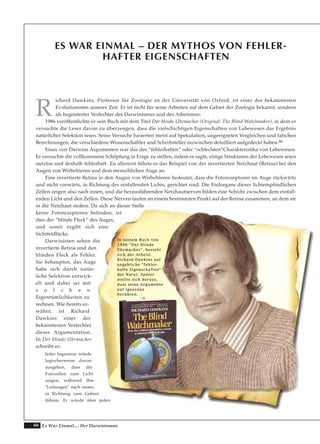 66 Es War Einmal.... Der Darwinismus
ES WAR EINMAL – DER MYTHOS VON FEHLER-
HAFTER EIGENSCHAFTEN
R
ichard Dawkins, Professor für Zoologie an der Universität von Oxford, ist einer der bekanntesten
Evolutionisten unserer Zeit. Er ist nicht für seine Arbeiten auf dem Gebiet der Zoologie bekannt, sondern
als begeisterter Verfechter des Darwinismus und des Atheismus.
1986 veröffentlichte er sein Buch mit dem Titel Der blinde Uhrmacher (Original: The Blind Watchmaker), in dem er
versuchte die Leser davon zu überzeugen, dass die vielschichtigen Eigenschaften von Lebewesen das Ergebnis
natürlicher Selektion seien. Seine Versuche basierten meist auf Spekulation, ungeeigneten Vergleichen und falschen
Berechnungen, die verschiedene Wissenschaftler und Schriftsteller inzwischen detailliert aufgedeckt haben.66
Eines von Darwins Argumenten war das des “fehlerhaften“ oder “schlechten“Charakteristika von Lebewesen.
Er versuchte die vollkommene Schöpfung in Frage zu stellen, indem er sagte, einige Strukturen der Lebewesen seien
nutzlos und deshalb fehlerhaft. Zu allererst führte er das Beispiel von der invertierten Netzhaut (Retina) bei den
Augen von Wirbeltieren und dem menschlichen Auge an.
Eine invertierte Retina in den Augen von Wirbeltieren bedeutet, dass die Fotorezeptoren im Auge rückwärts
und nicht vorwärts, in Richtung des einfallenden Lichts, gerichtet sind. Die Endorgane dieser lichtempfindlichen
Zellen zeigen also nach innen, und die herausführenden Netzhautnerven bilden eine Schicht zwischen dem einfall-
enden Licht und den Zellen. Diese Nerven laufen an einem bestimmten Punkt auf der Retina zusammen, an dem sie
in die Netzhaut stoßen. Da sich an dieser Stelle
keine Fotorezeptoren befinden, ist
dies der “blinde Fleck“ des Auges,
und somit ergibt sich eine
Sichtfeldlücke.
Darwinisten sehen die
invertierte Retina und den
blinden Fleck als Fehler.
Sie behaupten, das Auge
habe sich durch natür-
liche Selektion entwick-
elt und dabei sei mit
s o l c h e n
Eigentümlichkeiten zu
rechnen. Wie bereits er-
wähnt, ist Richard
Dawkins einer der
bekanntesten Verfechter
dieser Argumentation.
In Der blinde Uhrmacher
schreibt er:
Jeder Ingenieur würde
logischerweise davon
ausgehen, dass die
Fotozellen zum Licht
zeigen, während ihre
"Leitungen" nach innen,
in Richtung zum Gehirn
führen. Er würde über jeden
IInn sseeiinneemm BBuucchh vvoonn
11998866 ““DDeerr bblliinnddee
UUhhrrmmaacchheerr““,, bbeezziieehhtt
ssiicchh ddeerr AAtthheeiisstt
RRiicchhaarrdd DDaawwkkiinnss aauuff
aannggeebblliicchhee ““ffeehhlleerr--
hhaaffttee EEiiggeennsscchhaafftteenn““
ddeerr NNaattuurr.. SSppäätteerr
sstteellllttee ssiicchh hheerraauuss,,
ddaassss sseeiinnee AArrgguummeennttee
aauuff IIggnnoorraannzz
bbeerruuhhtteenn..
 