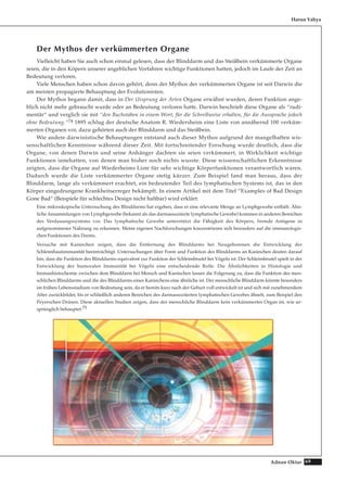 69Adnan Oktar
Der Mythos der verkümmerten Organe
Vielleicht haben Sie auch schon einmal gelesen, dass der Blinddarm und das Steißbein verkümmerte Organe
seien, die in den Köpern unserer angeblichen Vorfahren wichtige Funktionen hatten, jedoch im Laufe der Zeit an
Bedeutung verloren.
Viele Menschen haben schon davon gehört, denn der Mythos der verkümmerten Organe ist seit Darwin die
am meisten propagierte Behauptung der Evolutionisten.
Der Mythos begann damit, dass in Der Ursprung der Arten Organe erwähnt wurden, deren Funktion ange-
blich nicht mehr gebraucht wurde oder an Bedeutung verloren hatte. Darwin beschrieb diese Organe als “rudi-
mentär“ und verglich sie mit “den Buchstaben in einem Wort, für die Schreibweise erhalten, für die Aussprache jedoch
ohne Bedeutung.“74 1895 schlug der deutsche Anatom R. Wiedersheim eine Liste von annähernd 100 verküm-
merten Organen vor, dazu gehörten auch der Blinddarm und das Steißbein.
Wie andere darwinistische Behauptungen entstand auch dieser Mythos aufgrund der mangelhaften wis-
senschaftlichen Kenntnisse während dieser Zeit. Mit fortschreitender Forschung wurde deutlich, dass die
Organe, von denen Darwin und seine Anhänger dachten sie seien verkümmert, in Wirklichkeit wichtige
Funktionen innehatten, von denen man bisher noch nichts wusste. Diese wissenschaftlichen Erkenntnisse
zeigten, dass die Organe auf Wiederheims Liste für sehr wichtige Körperfunktionen verantwortlich waren.
Dadurch wurde die Liste verkümmerter Organe stetig kürzer. Zum Beispiel fand man heraus, dass der
Blinddarm, lange als verkümmert erachtet, ein bedeutender Teil des lymphatischen Systems ist, das in den
Körper eingedrungene Krankheitserreger bekämpft. In einem Artikel mit dem Titel “Examples of Bad Design
Gone Bad“ (Beispiele für schlechtes Design nicht haltbar) wird erklärt:
Eine mikroskopische Untersuchung des Blinddarms hat ergeben, dass er eine relevante Menge an Lymphgewebe enthält. Ähn-
liche Ansammlungen von Lymphgewebe (bekannt als das darmassoziierte lymphatische Gewebe) kommen in anderen Bereichen
des Verdauungssystems vor. Das lymphatische Gewebe unterstützt die Fähigkeit des Körpers, fremde Antigene in
aufgenommener Nahrung zu erkennen. Meine eigenen Nachforschungen konzentrieren sich besonders auf die immunologis-
chen Funktionen des Darms.
Versuche mit Kaninchen zeigen, dass die Entfernung des Blinddarms bei Neugeborenen die Entwicklung der
Schleimhautimmunität beeinträchtigt. Untersuchungen über Form und Funktion des Blinddarms an Kaninchen deuten darauf
hin, dass die Funktion des Blinddarms equivalent zur Funktion der Schleimbeutel bei Vögeln ist. Der Schleimbeutel spielt in der
Entwicklung der humoralen Immunität bei Vögeln eine entscheidende Rolle. Die Ähnlichkeiten in Histologie und
Immunhistochemie zwischen dem Blinddarm bei Mensch und Kaninchen lassen die Folgerung zu, dass die Funktion des men-
schlichen Blinddarms und die des Blinddarms eines Kaninchens eine ähnliche ist. Der menschliche Blinddarm könnte besonders
im frühen Lebensstadium von Bedeutung sein, da er bereits kurz nach der Geburt voll entwickelt ist und sich mit zunehmendem
Alter zurückbildet, bis er schließlich anderen Bereichen des darmassoziierten lymphatischen Gewebes ähnelt, zum Beispiel den
Peyerschen Drüsen. Diese aktuellen Studien zeigen, dass der menschliche Blinddarm kein verkümmertes Organ ist, wie ur-
sprünglich behauptet.75
Harun Yahya
 
