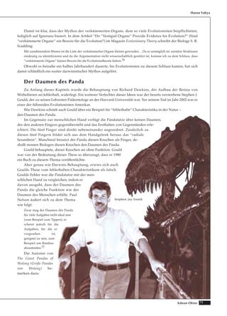 71Adnan Oktar
Damit ist klar, dass der Mythos der verkümmerten Organe, dem so viele Evolutionisten beipflichteten,
lediglich auf Ignoranz basiert. In dem Artikel “Do “Vestigial Organs“ Provide Evidence for Evolution?“ (Sind
“verkümmerte Organe“ ein Beweis für die Evolution?) im Magazin Evolutionary Theory schreibt der Biologe S. R.
Scadding:
Mit zunehmendem Wissen ist die Liste der verkümmerten Organe kleiner geworden… Da es unmöglich ist, unnütze Strukturen
eindeutig zu identifizieren und da die Argumentation nicht wissenschaftlich gestützt ist, komme ich zu dem Schluss, dass
“verkümmerte Organe“ keinen Beweis für die Evolutionstheorie liefern.76
Obwohl es beinahe ein halbes Jahrhundert dauerte, bis Evolutionisten zu diesem Schluss kamen, hat sich
damit schließlich ein weiter darwinistischer Mythos aufgelöst.
Der Daumen des Panda
Zu Anfang dieses Kapitels wurde die Behauptung von Richard Dawkins, der Aufbau der Retina von
Wirbeltieren sei fehlerhaft, widerlegt. Ein weiterer Verfechter dieser Ideen war der bereits verstorbene Stephen J.
Gould, der zu seinen Lebzeiten Paläontologe an der Harvard-Universität war. Vor seinem Tod im Jahr 2002 war er
einer der führenden Evolutionisten Amerikas.
Wie Dawkins schrieb auch Gould über ein Beispiel für “fehlerhafte“ Charakteristika in der Natur –
den Daumen des Panda.
Im Gegensatz zur menschlichen Hand verfügt die Pandatatze über keinen Daumen,
der den anderen Fingern gegenübersteht und das Festhalten von Gegenständen erle-
ichtert. Die fünf Finger sind direkt nebeneinander angeordnet. Zusätzlich zu
diesen fünf Fingern bildet sich aus dem Handgelenk heraus das “radiale
Sesambein“. Manchmal benutzt der Panda diesen Knochen als Finger, de-
shalb nennen Biologen diesen Knochen den Daumen des Panda.
Gould behauptete, dieser Knochen sei ohne Funktion. Gould
war von der Bedeutung dieser These so überzeugt, dass er 1980
ein Buch zu diesem Thema veröffentlichte.
Aber genau wie Darwins Behauptung, erwies sich auch
Goulds These vom fehlerhaften Charakteristikum als falsch.
Goulds Fehler war die Pandatatze mit der men-
schlichen Hand zu vergleichen, indem er
davon ausgeht, dass der Daumen des
Panda die gleiche Funktion wie der
Daumen des Menschen erfülle. Paul
Nelson äußert sich zu dem Thema
wie folgt:
Zwar mag der Daumen des Panda
für viele Aufgaben nicht ideal sein
(zum Beispiel zum Tippen), er
scheint jedoch für die
Aufgaben, für die er
vorgesehen ist,
geeignet zu sein, zum
Beispiel um Bambus
abzustreifen.77
Die Autoren von
The Giant Pandas of
Wolong (Große Pandas
von Wolong) be-
merken dazu:
Harun Yahya
SStteepphheenn JJaayy GGoouulldd
 