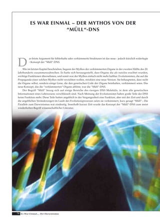 74 Es War Einmal.... Der Darwinismus
ES WAR EINMAL – DER MYTHOS VON DER
“MÜLL“-DNS
D
as letzte Argument für fehlerhafte oder verkümmerte Strukturen ist das neue - jedoch kürzlich widerlegte
- Konzept der “Müll“-DNS.
Wie im letzten Kapitel beschrieben, begann der Mythos der verkümmerten Organe in der zweiten Hälfte des 20.
Jahrhunderts zusammenzubrechen. Es hatte sich herausgestellt, dass Organe die als nutzlos erachtet wurden,
wichtige Funktionen übernehmen, und somit war der Mythos einfach nicht mehr haltbar. Evolutionisten, die auf die
Propaganda eines solchen Mythos nicht verzichten wollen, strickten eine neue Version. Sie behaupteten, dass nicht
die Organe selbst, sondern einige Gene, die den genetischen Code der Organe beinhalten, verkümmert seien. Das
neue Konzept, das die “verkümmerten“ Organe ablöste, war die “Müll“-DNS.
Der Begriff “Müll“ bezog sich auf einige Bereiche des riesigen DNS Moleküls, in dem alle genetischen
Informationen eines Lebewesens verschlüsselt sind. Nach Meinung der Evolutionisten haben große Teile der DNS
keine Funktion mehr. Diese Teile hatten angeblich in der Vergangenheit eine Funktion, aber mit der Zeit und durch
die angeblichen Veränderungen im Laufe des Evolutionsprozesses seien sie verkümmert, kurz gesagt “Müll“-. Die
Parallele zum Darwinismus war eindeutig. Innerhalb kurzer Zeit wurde das Konzept der “Müll“-DNS zum meist
wiederholten Begriff wissenschaftlicher Literatur.
 
