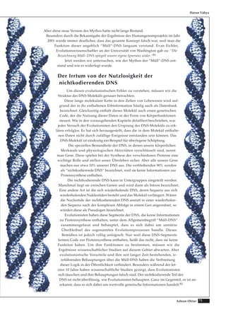 75Adnan Oktar
Aber diese neue Version des Mythos hatte nicht lange Bestand.
Besonders durch die Bekanntgabe der Ergebnisse des Humangenomprojekts im Jahr
2001 wurde immer deutlicher, dass das gesamte Konzept falsch war, weil man die
Funktion dieser angeblich “Müll“-DNS langsam verstand. Evan Eichler,
Evolutionswissenschaftler an der Universität von Washington gab zu: “Die
Bezeichnung Müll- DNS spiegelt unsere eigene Ignoranz wider.“81
Jetzt werden wir untersuchen, wie der Mythos der “Müll“-DNS ent-
stand und wie er widerlegt wurde.
Der Irrtum von der Nutzlosigkeit der
nichtkodierenden DNS
Um diesen evolutionistischen Fehler zu verstehen, müssen wir die
Struktur des DNS-Moleküls genauer betrachten.
Diese lange molekulare Kette in den Zellen von Lebewesen wird auf-
grund der in ihr enthaltenen Erbinformation häufig auch als Datenbank
bezeichnet. Gleichzeitig enthält dieses Molekül auch einen genetischen
Code, der die Nutzung dieser Daten in der Form von Körperfunktionen
steuert. Wie in den vorausgehenden Kapiteln detailliert beschrieben, war
jeder Versuch der Evolutionisten den Ursprung des DNS-Moleküls zu erk-
lären erfolglos. Es hat sich herausgestellt, dass die in dem Molekül enthalte-
nen Daten nicht durch zufällige Ereignisse entstanden sein können. Das
DNS-Molekül ist eindeutig ein Beispiel für überlegene Schöpfung.
Die speziellen Bestandteile der DNS, in denen unsere körperlichen
Merkmale und physiologischen Aktivitäten verschlüsselt sind, nennt
man Gene. Diese spielen bei der Synthese der verschiedenen Proteine eine
wichtige Rolle und stellen unser Überleben sicher. Aber alle unsere Gene
machen nur etwa 10% unserer DNS aus. Die verbleibenden 90% werden
als “nichtkodierende DNS“ bezeichnet, weil sie keine Informationen zur
Proteinsynthese enthalten.
Die nichtkodierende DNS kann in Untergruppen eingeteilt werden.
Manchmal liegt sie zwischen Genen und wird dann als Intron bezeichnet.
Eine andere Art ist die sich wiederholende DNS, deren Sequenz aus sich
wiederholenden Nukleotiden besteht und das Molekül verlängert. Wären
die Nucleotide der nichtkodierenden DNS anstatt in einer wiederholen-
den Sequenz nach der komplexen Abfolge in einem Gen angeordnet, so
würden diese als Pseudogen bezeichnet.
Evolutionisten haben diese Segmente der DNS, die keine Informationen
zu Proteinsynthese enthalten, unter dem Allgemeinbegriff “Müll-DNS“
zusammengefasst und behauptet, dass es sich dabei um unnütze
Überbleibsel des sogenannten Evolutionsprozesses handle. Dieses
Bemühen ist jedoch völlig unlogisch: Nur weil diese DNS-Segmente
keinen Code zur Proteinsynthese enthalten, heißt das nicht, dass sie keine
Funktion haben. Um ihre Funktionen zu bestimmen, müssen wir die
Ergebnisse wissenschaftlicher Studien auf diesem Gebiet abwarten. Aber
evolutionistische Vorurteile und ihre seit langer Zeit bestehenden, ir-
reführenden Behauptungen über die Müll-DNS haben die Verbreitung
dieser Logik in der Öffentlichkeit verhindert. Besonders während der let-
zten 10 Jahre haben wissenschaftliche Studien gezeigt, dass Evolutionisten
sich täuschen und ihre Behauptungen falsch sind. Der nichtkodierende Teil der
DNS ist nicht überflüssig, wie Evolutionisten behaupten. Ganz im Gegenteil, es ist an-
erkannt, dass es sich dabei um wertvolle genetische Informationen handelt.82
Harun Yahya
 