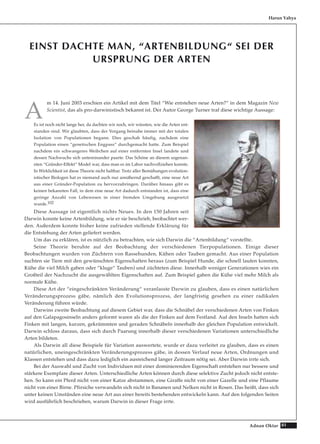 81Adnan Oktar
EINST DACHTE MAN, “ARTENBILDUNG“ SEI DER
URSPRUNG DER ARTEN
A
m 14. Juni 2003 erschien ein Artikel mit dem Titel “Wie entstehen neue Arten?“ in dem Magazin New
Scientist, das als pro-darwinistisch bekannt ist. Der Autor George Turner traf diese wichtige Aussage:
Es ist noch nicht lange her, da dachten wir noch, wir wüssten, wie die Arten ent-
standen sind. Wir glaubten, dass der Vorgang beinahe immer mit der totalen
Isolation von Populationen begann. Dies geschah häufig, nachdem eine
Population einen “genetischen Engpass“ durchgemacht hatte. Zum Beispiel
nachdem ein schwangeres Weibchen auf einer entfernten Insel landete und
dessen Nachwuchs sich untereinander paarte. Das Schöne an diesem sogenan-
nten “Gründer-Effekt“ Model war, dass man es im Labor nachvollziehen konnte.
In Wirklichkeit ist diese Theorie nicht haltbar. Trotz aller Bemühungen evolution-
istischer Biologen hat es niemand auch nur annähernd geschafft, eine neue Art
aus einer Gründer-Population zu hervorzubringen. Darüber hinaus gibt es
keinen bekannten Fall, in dem eine neue Art dadurch entstanden ist, dass eine
geringe Anzahl von Lebewesen in einer fremden Umgebung ausgesetzt
wurde.102
Diese Aussage ist eigentlich nichts Neues. In den 150 Jahren seit
Darwin konnte keine Artenbildung, wie er sie beschrieb, beobachtet wer-
den. Außerdem konnte bisher keine zufrieden stellende Erklärung für
die Entstehung der Arten geliefert werden.
Um das zu erklären, ist es nützlich zu betrachten, wie sich Darwin die “Artenbildung“ vorstellte.
Seine Theorie beruhte auf der Beobachtung der verschiedenen Tierpopulationen. Einige dieser
Beobachtungen wurden von Züchtern von Rassehunden, Kühen oder Tauben gemacht. Aus einer Population
suchten sie Tiere mit den gewünschten Eigenschaften heraus (zum Beispiel Hunde, die schnell laufen konnten,
Kühe die viel Milch gaben oder “kluge“ Tauben) und züchteten diese. Innerhalb weniger Generationen wies ein
Großteil der Nachzucht die ausgewählten Eigenschaften auf. Zum Beispiel gaben die Kühe viel mehr Milch als
normale Kühe.
Diese Art der “eingeschränkten Veränderung“ veranlasste Darwin zu glauben, dass es einen natürlichen
Veränderungsprozess gäbe, nämlich den Evolutionsprozess, der langfristig gesehen zu einer radikalen
Veränderung führen würde.
Darwins zweite Beobachtung auf diesem Gebiet war, dass die Schnäbel der verschiedenen Arten von Finken
auf den Galapagosinseln anders geformt waren als die der Finken auf dem Festland. Auf den Inseln hatten sich
Finken mit langen, kurzen, gekrümmten und geraden Schnäbeln innerhalb der gleichen Population entwickelt.
Darwin schloss daraus, dass sich durch Paarung innerhalb dieser verschiedenen Variationen unterschiedliche
Arten bildeten.
Als Darwin all diese Beispiele für Variation auswertete, wurde er dazu verleitet zu glauben, dass es einen
natürlichen, uneingeschränkten Veränderungsprozess gäbe, in dessen Verlauf neue Arten, Ordnungen und
Klassen entstehen und dass dazu lediglich ein ausreichend langer Zeitraum nötig sei. Aber Darwin irrte sich.
Bei der Auswahl und Zucht von Individuen mit einer dominierenden Eigenschaft entstehen nur bessere und
stärkere Exemplare dieser Arten. Unterschiedliche Arten können durch diese selektive Zucht jedoch nicht entste-
hen. So kann ein Pferd nicht von einer Katze abstammen, eine Giraffe nicht von einer Gazelle und eine Pflaume
nicht von einer Birne. Pfirsiche verwandeln sich nicht in Bananen und Nelken nicht in Rosen. Das heißt, dass sich
unter keinen Umständen eine neue Art aus einer bereits bestehenden entwickeln kann. Auf den folgenden Seiten
wird ausführlich beschrieben, warum Darwin in dieser Frage irrte.
Harun Yahya
 