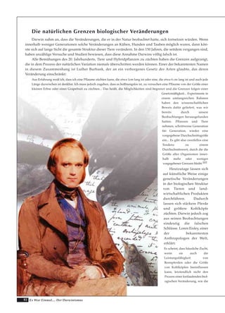 82 Es War Einmal.... Der Darwinismus
Die natürlichen Grenzen biologischer Veränderungen
Darwin nahm an, dass die Veränderungen, die er in der Natur beobachtet hatte, sich fortsetzen würden. Wenn
innerhalb weniger Generationen solche Veränderungen an Kühen, Hunden und Tauben möglich waren, dann kön-
nte sich auf lange Sicht die gesamte Struktur dieser Tiere verändern. In den 150 Jahren, die seitdem vergangen sind,
haben unzählige Versuche und Studien bewiesen, dass diese Annahme Darwins völlig falsch ist.
Alle Bemühungen des 20. Jahrhunderts, Tiere und Hybridpflanzen zu züchten haben die Grenzen aufgezeigt,
die in dem Prozess der natürlichen Variation niemals überschritten werden können. Einer der bekanntesten Namen
in diesem Zusammenhang ist Luther Burbank, der an ein verborgenes Gesetz der Arten glaubte, das deren
Veränderung einschränkt:
Aus Erfahrung weiß ich, dass ich eine Pflaume züchten kann, die etwa 1cm lang ist oder eine, die etwa 6 cm lang ist und auch jede
Länge dazwischen ist denkbar. Ich muss jedoch zugeben, dass es hoffnungslos ist, zu versuchen eine Pflaume von der Größe einer
kleinen Erbse oder einer Grapefruit zu züchten... Das heißt, die Möglichkeiten sind begrenzt und die Grenzen folgen einer
Gesetzmäßigkeit... Experimente in
einem umfangreichen Rahmen
haben den wissenschaftlichen
Beweis dafür geliefert, was wir
bereits durch unsere
Beobachtungen herausgefunden
hatten. Pflanzen und Tiere
nehmen, schrittweise Generation
für Generation, wieder eine
vorgegebene Durchschnittsgröße
ein... Es gibt also zweifellos eine
Tendenz zu einem
Durchschnittswert, durch die die
Größe aller Organismen inner-
halb mehr oder weniger
vorgegebener Grenzen bleibt.103
Heutzutage lassen sich
auf künstliche Weise einige
genetische Veränderungen
in der biologischen Struktur
von Tieren und land-
wirtschaftlichen Produkten
durchführen. Dadurch
lassen sich stärkere Pferde
und größere Kohlköpfe
züchten. Darwin jedoch zog
aus seinen Beobachtungen
eindeutig die falschen
Schlüsse. Loren Eisley, einer
der bekanntesten
Anthropologen der Welt,
erklärt:
Es scheint, dass häusliche Zucht,
wenn sie auch die
Leistungsfähigkeit von
Rennpferden oder die Größe
von Kohlköpfen beeinflussen
kann, letztendlich nicht den
Prozess einer fortlaufenden biol-
ogischen Veränderung, wie die
 