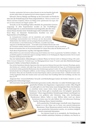 83Adnan Oktar
Evolution, repräsentiert. Die Ironie an dieser Situation ist, dass die häusliche Zucht mehr
als jeder andere Faktor als Argument für die Evolution eingesetzt worden ist.104
Edward S. Deevey, Biologe und Ökologe an der Universität von Florida be-
tont, dass die Veränderung in der Natur eingeschränkt ist: “Weizen ist immer noch
Weizen und keine Grapefruit. Ebenso wie Hühner keine zylindrischen Eier legen, kön-
nen wir keine Schweine mit Flügeln züchten.“105
Versuche an der Fruchtfliege haben ebenfalls die genetischen Grenzen
aufgezeigt. In allen Experimenten wurden an den Fruchtfliegen
Veränderungen bis zu einem bestimmten Grad festgestellt, aber über diese
Grenze hinaus konnten keine Veränderungen mehr beobachtet werden.
Ernst Mayr, ein bekannter Neodarwinist, berichtet von zwei
Experimenten an Fruchtfliegen:
Im Anfangsbestand befanden sich bei männlichen und weiblichen
Fruchtfliegen durchschnittlich etwa 36 Borsten auf den überwachten
Teilabschnitten. Eine Selektion nach der geringsten Borstenzahl führte nach
30 Generationen zu einer Reduzierung auf 25 Borsten, woraufhin diese Reihe
aufgrund von Sterilität bald ausstarb. …In der Reihe mit der höchsten Borstenzahl verlief
der Fortschritt zunächst schnell und konstant. Innerhalb von 20 Generationen stieg die Anzahl der
Borsten mit konstanter Rate von 36 auf durchschnittlich 56. In dieser Phase nahm die Sterilität massiv zu.106
Nach diesen Experimenten zog Mayr die folgenden Schlüsse:
Offensichtlich muss jede drastische Verbesserung durch Selektion den Vorrat an genetischer Variabilität erschöpfen… Die
gewöhnlich gegebene, korrelierende Antwort einseitiger Selektion ist ein Niedergang des Allgemeinzustands. Davon ist prak-
tisch jedes Zuchtexperiment betroffen.107
Eine der bedeutendsten Abhandlungen zu diesem Thema ist Natural Limits to Biological Change (Die natür-
lichen Grenzen biologischer Veränderung) von Biologieprofessor Lane P. Lester und dem Molekularbiologen
Raymond G. Bohlin. In ihrem Buch schreiben sie:
Dass sich die Populationen lebender Organismen über einen gewissen Zeitraum hinweg in ihrer Anatomie, Physiologie, genetis-
chen Struktur usw. verändern, steht außer Frage. Schwer zu beantworten bleibt jedoch die Frage, wie viel Veränderung möglich
ist und durch welchen genetischen Mechanismus diese Veränderungen gesteuert werden. Tier- und Pflanzenzüchter können eine
beeindruckende Liste an Beispielen aufführen, um den Umfang zu demonstrieren, in dem lebende Organismen verändert wer-
den können. Wenn aber eine Zuchtreihe mit einem Hund beginnt, endet sie auch mit einem Hund – vielleicht mit einem merk-
würdig aussehenden Hund, aber trotzdem immer noch einem Hund. Eine Fruchtfliege bleibt eine Fruchtfliege, eine Rose eine
Rose usw.108
Aufgrund ihrer wissenschaftlichen Versuche und Beobachtungen kamen die beiden Autoren zu zwei
grundlegenden Schlussfolgerungen:
1) Es kann keine neue genetische Information gewonnen werden, ohne dass von außen Veränderungen an der
genetischen Struktur des Organismus vorgenommen werden. Ohne Eingriff
von außen gibt es in der Natur keine neuen biologischen Daten. Das bedeutet,
es entstehen keine neuen Arten, keine neuen Organe und keine neue
Strukturen. In der Natur gibt es innerhalb einer Art lediglich “genetische
Variationen“. Diese eingeschränkten Veränderungen können zum Beispiel zur
Entwicklung von größeren oder kleineren, lang- oder kurzhaarigen
Hunderassen führen. Selbst in einer Million Jahre wird aus diesen
Variationen keine neue Art oder höhere Art von Lebewesen (Gattung,
Familie, Ordnung, Klasse, Stamm) entstehen.
2) Zu genetischen Veränderungen innerhalb eines Organismus
kommt es in der Natur nur in Form vom umwelt-induzierten
Mutationen. Diese Mutationen jedoch sind für die Entwicklung
neuer genetischer Information nutzlos, sie zerstören lediglich
bereits existierende Information.
Aus diesem Grund ist es unmöglich, die Entstehung der
Arten mithilfe natürlicher Selektion zu erklären, wie Darwin es
Harun Yahya
LLoorreenn EEiisslleeyy
EErrnnsstt MMaayyrr
 