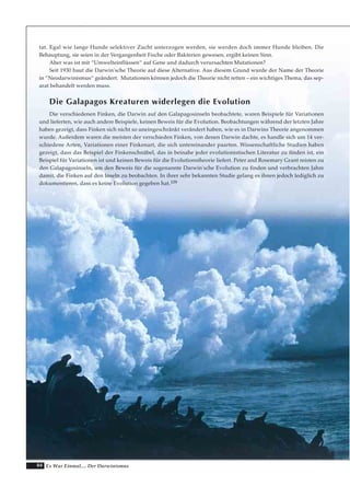 84 Es War Einmal.... Der Darwinismus
tat. Egal wie lange Hunde selektiver Zucht unterzogen werden, sie werden doch immer Hunde bleiben. Die
Behauptung, sie seien in der Vergangenheit Fische oder Bakterien gewesen, ergibt keinen Sinn.
Aber was ist mit “Umwelteinflüssen“ auf Gene und dadurch verursachten Mutationen?
Seit 1930 baut die Darwin'sche Theorie auf diese Alternative. Aus diesem Grund wurde der Name der Theorie
in “Neodarwinismus“ geändert. Mutationen können jedoch die Theorie nicht retten – ein wichtiges Thema, das sep-
arat behandelt werden muss.
Die Galapagos Kreaturen widerlegen die Evolution
Die verschiedenen Finken, die Darwin auf den Galapagosinseln beobachtete, waren Beispiele für Variationen
und lieferten, wie auch andere Beispiele, keinen Beweis für die Evolution. Beobachtungen während der letzten Jahre
haben gezeigt, dass Finken sich nicht so uneingeschränkt verändert haben, wie es in Darwins Theorie angenommen
wurde. Außerdem waren die meisten der verschieden Finken, von denen Darwin dachte, es handle sich um 14 ver-
schiedene Arten, Variationen einer Finkenart, die sich untereinander paarten. Wissenschaftliche Studien haben
gezeigt, dass das Beispiel der Finkenschnäbel, das in beinahe jeder evolutionistischen Literatur zu finden ist, ein
Beispiel für Variationen ist und keinen Beweis für die Evolutionstheorie liefert. Peter and Rosemary Grant reisten zu
den Galapagosinseln, um den Beweis für die sogenannte Darwin'sche Evolution zu finden und verbrachten Jahre
damit, die Finken auf den Inseln zu beobachten. In ihrer sehr bekannten Studie gelang es ihnen jedoch lediglich zu
dokumentieren, dass es keine Evolution gegeben hat.109
 