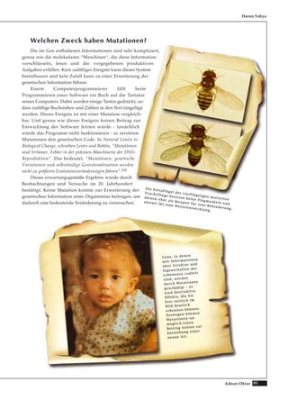 85Adnan Oktar
Welchen Zweck haben Mutationen?
Die im Gen enthaltenen Informationen sind sehr kompliziert,
genau wie die molekularen “Maschinen“, die diese Information
verschlüsseln, lesen und die vorgegebenen produktiven
Aufgaben erfüllen. Kein zufälliges Ereignis kann dieses System
beeinflussen und kein Zufall kann zu einer Erweiterung der
genetischen Information führen.
Einem Computerprogrammierer fällt beim
Programmieren einer Software ein Buch auf die Tastatur
seines Computers. Dabei werden einige Tasten gedrückt, so-
dass zufällige Buchstaben und Zahlen in den Text eingefügt
werden. Dieses Ereignis ist mit einer Mutation vergleich-
bar. Und genau wie dieses Ereignis keinen Beitrag zur
Entwicklung der Software leisten würde - tatsächlich
würde das Programm nicht funktionieren - so zerstören
Mutationen den genetischen Code. In Natural Limits to
Biological Change, schrieben Lester und Bohlin, “Mutationen
sind Irrtümer, Fehler in der präzisen Maschinerie der DNS-
Reproduktion“. Das bedeutet, “Mutationen, genetische
Variationen und selbständige Genrekombination werden
nicht zu größeren Evolutionsveränderungen führen“.110
Dieses erwartungsgemäße Ergebnis wurde durch
Beobachtungen und Versuche im 20. Jahrhundert
bestätigt. Keine Mutation konnte zur Erweiterung der
genetischen Information eines Organismus beitragen, um
dadurch eine bedeutende Veränderung zu verursachen.
Harun Yahya
DDiiee EExxttrraaffllüüggeell ddeerr vviieerrffllüüggeelliiggeenn mmuuttiieerrtteenn
FFrruucchhttfflliieeggee bbeessiittzzeenn kkeeiinnee FFlluuggmmuusskkeellnn uunndd
ddiieenneenn eehheerr aallss BBeeiissppiieell ffüürr eeiinnee BBeehhiinnddeerruunngg,,
aannssttaatttt ffüürr eeiinnee WWeeiitteerreennttwwiicckklluunngg..
GGeennee,, iinn ddeenneenn
aallllee IInnffoorrmmaattiioonneenn
üübbeerr SSttrruukkttuurr uunndd
EEiiggeennsscchhaafftteenn ddeerr
LLeebbeewweesseenn ccooddiieerrtt
ssiinndd,, wweerrddeenn
dduurrcchh MMuuttaattiioonneenn
ggeesscchhääddiiggtt –– eess
ssiinndd ddeessttrruukkttiivvee
EEffffeekkttee,, ddiiee SSiiee
hhiieerr sseeiittlliicchh iimm
BBiilldd ddeeuuttlliicchh
eerrkkeennnneenn kköönnnneenn..
DDeesswweeggeenn kköönnnneenn
MMuuttaattiioonneenn uunn--
mmöögglliicchh eeiinneenn
BBeeiittrraagg lleeiisstteenn zzuurr
EEnnttsstteehhuunngg eeiinneerr
nneeuueenn AArrtt..
 