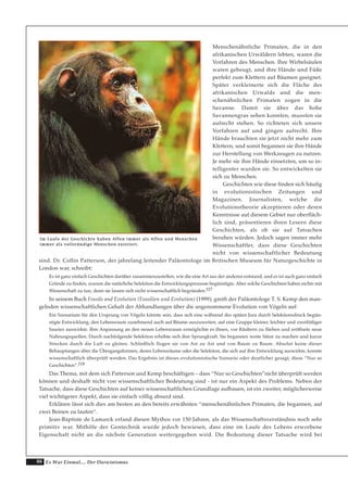 88 Es War Einmal.... Der Darwinismus
Menschenähnliche Primaten, die in den
afrikanischen Urwäldern lebten, waren die
Vorfahren des Menschen. Ihre Wirbelsäulen
waren gebeugt, und ihre Hände und Füße
perfekt zum Klettern auf Bäumen geeignet.
Später verkleinerte sich die Fläche des
afrikanischen Urwalds und die men-
schenähnlichen Primaten zogen in die
Savanne. Damit sie über das hohe
Savannengras sehen konnten, mussten sie
aufrecht stehen. So richteten sich unsere
Vorfahren auf und gingen aufrecht. Ihre
Hände brauchten sie jetzt nicht mehr zum
Klettern, und somit begannen sie ihre Hände
zur Herstellung von Werkzeugen zu nutzen.
Je mehr sie ihre Hände einsetzten, um so in-
telligenter wurden sie. So entwickelten sie
sich zu Menschen.
Geschichten wie diese finden sich häufig
in evolutionistischen Zeitungen und
Magazinen. Journalisten, welche die
Evolutionstheorie akzeptieren oder deren
Kenntnisse auf diesem Gebiet nur oberfläch-
lich sind, präsentieren ihren Lesern diese
Geschichten, als ob sie auf Tatsachen
beruhen würden. Jedoch sagen immer mehr
Wissenschaftler, dass diese Geschichten
nicht von wissenschaftlicher Bedeutung
sind. Dr. Collin Patterson, der jahrelang leitender Paläontologe im Britischen Museum für Naturgeschichte in
London war, schreibt:
Es ist ganz einfach Geschichten darüber zusammenzustellen, wie die eine Art aus der anderen entstand, und es ist auch ganz einfach
Gründe zu finden, warum die natürliche Selektion die Entwicklungsprozesse begünstigte. Aber solche Geschichten haben nichts mit
Wissenschaft zu tun, denn sie lassen sich nicht wissenschaftlich begründen.117
In seinem Buch Fossils and Evolution (Fossilien und Evolution) (1999), greift der Paläontologe T. S. Kemp den man-
gelnden wissenschaftlichen Gehalt der Abhandlungen über die angenommene Evolution von Vögeln auf:
Ein Szenarium für den Ursprung von Vögeln könnte sein, dass sich eine während des späten Jura durch Selektionsdruck begün-
stigte Entwicklung, den Lebensraum zunehmend auch auf Bäume auszuweiten, auf eine Gruppe kleiner, leichter und zweifüßiger
Saurier auswirkte. Ihre Anpassung an den neuen Lebensraum ermöglichte es ihnen, vor Räubern zu fliehen und eröffnete neue
Nahrungsquellen. Durch nachfolgende Selektion erhöhte sich ihre Sprungkraft. Sie begannen weite Sätze zu machen und kurze
Strecken durch die Luft zu gleiten. Schließlich flogen sie von Ast zu Ast und von Baum zu Baum. Absolut keine dieser
Behauptungen über die Übergangsformen, deren Lebensräume oder die Selektion, die sich auf ihre Entwicklung auswirkte, konnte
wissenschaftlich überprüft werden. Das Ergebnis ist dieses evolutionistische Szenario oder deutlicher gesagt, diese “Nur so
Geschichten”.118
Das Thema, mit dem sich Patterson und Kemp beschäftigen – dass “Nur so Geschichten”nicht überprüft werden
können und deshalb nicht von wissenschaftlicher Bedeutung sind - ist nur ein Aspekt des Problems. Neben der
Tatsache, dass diese Geschichten auf keiner wissenschaftlichen Grundlage aufbauen, ist ein zweiter, möglicherweise
viel wichtigerer Aspekt, dass sie einfach völlig absurd sind.
Erklären lässt sich dies am besten an den bereits erwähnten “menschenähnlichen Primaten, die begannen, auf
zwei Beinen zu laufen“.
Jean-Baptiste de Lamarck erfand diesen Mythos vor 150 Jahren, als das Wissenschaftsverständnis noch sehr
primitiv war. Mithilfe der Gentechnik wurde jedoch bewiesen, dass eine im Laufe des Lebens erworbene
Eigenschaft nicht an die nächste Generation weitergegeben wird. Die Bedeutung dieser Tatsache wird bei
IImm LLaauuffee ddeerr GGeesscchhiicchhttee hhaabbeenn AAffffeenn iimmmmeerr aallss AAffffeenn uunndd MMeennsscchheenn
iimmmmeerr aallss vvoollllssttäännddiiggee MMeennsscchheenn eexxiissttiieerrtt..
 