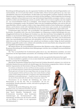 89Adnan Oktar
Betrachtung der Behauptung klar, dass die sogenannten Vorfahren des Menschen sich durch Eigenschaften weit-
erentwickelten, die sie im Laufe ihre Lebens erworben haben. Dieses Szenario geht davon aus, dass men-
schenähnliche Lebewesen sich aufrichteten, um über hohes Gras hinwegsehen zu können. Dadurch wurden ihre
Hände für andere Tätigkeiten frei, und daraus entwickelte sich ihre Intelligenz. Nichts dergleichen hat sich jemals
ereignet. Außerdem ist kein Lebewesen in der Lage sich bestimmte Eigenschaften anzueignen, indem es versucht
aufrecht zu stehen und sich Werkzeuge zunutze zu machen. Selbst wenn wir davon ausgehen, dass dies möglich
sei - aus wissenschaftlicher Sicht ist es unmöglich - dann könnten diese Fähigkeiten nicht an die nächste
Generation weitergegeben werden. Das bedeutet: Selbst wenn das Unmögliche geschehen wäre und ein Affe sich
angewöhnt hätte, aufrecht zu gehen, so hätte er diese Angewohnheit niemals an seine Nachkommen weitergeben
können, und Evolution würde nicht stattfinden.Warum also wird immer noch versucht, der Gesellschaft die
lamarckistische Theorie aufzudrängen, obwohl diese bereits seit über einem Jahrhundert angezweifelt wird?
Evolutionisten sagen, dass diese “Nur so Geschichten” den eigentlichen Prozess der biologischen Evolution
beschreiben. Sie glauben nicht, dass eine Notwendigkeit zur Anpassung an äußere Bedingungen das auss-
chlaggebende Kriterium für den Beginn der Evolution war, aber dass durch diese Notwendigkeit die natürliche
Selektion in eine bestimmte Richtung geleitet wird. Evolutionisten glauben außerdem daran, dass dadurch die
Selektion von Mutationen verursacht wird, die diese Anpassungen bewirken. Das heißt, wenn Evolutionisten
sagen, dass menschenähnliche Lebewesen sich aufrichteten, um auf zwei Beinen zu gehen, dann meinen sie
damit, dass es für sie von Vorteil gewesen wäre, aufrecht auf zwei Beinen zu stehen. Einige, die durch natürliche
Selektion ausgewählt worden waren, richteten sich unmittelbar auf, mit einem Skelett, dass sich gerade im richti-
gen Augenblick durch Mutation verändert hatte.
Mit anderen Worten, die wissenschaftlichen Erkenntnisse über Mutation werden völlig außer Acht gelassen.
Bei genauer Betrachtung der Einzelheiten dieser Behauptungen wird klar, dass sie lediglich unwissenschaftlicher
Aberglaube sind.
Die “Nur so Geschichten”der Evolutionisten gehen davon aus, dass Mutationen entstehen, um einen
Organismus mit den Eigenschaften auszustatten, die er benötigt und ihm in jeder Hinsicht Vorteile zu verschaf-
fen.
Bis jetzt wurde jedoch noch keine Mutation entdeckt, aus der neue genetische Information hervorgeht.
An diese Geschichten zu glauben, ist wie an einen Zauberstab zu glauben, der Lebewesen mit allem was sie
brauchen, versorgt. Das ist Aberglaube.
Obwohl der französische Zoologe Pierre-Paul Grassé der Evolution theoretisch zustimmt, ist er sich der tat-
sächlichen Situation bewusst und hat sich deutlich gegen den Darwinismus ausgesprochen, indem er die eigen-
tümliche Argumentation der Darwinisten in Bezug auf Mutationen beschreibt:
Das Auftreten von Mutationen, die Tiere und Pflanzen mit dem ausstatten, was sie benöti-
gen, um sich ideal anzupassen, erscheint recht unwahrscheinlich. Doch die Darwinsche
Theorie geht noch viel weiter. Für eine einzige Pflanze oder ein einziges Tier wären
Tausende geeigneter Schritte und Prozesse nötig. Somit würden Wunder zur Regel
werden: Es käme ständig und ohne Ende zu Ereignissen, deren Wahrscheinlichkeit in
Wirklichkeit verschwindend gering ist. …Es gibt kein Gesetz, das Träumereien verbi-
etet, aber die Wissenschaft sollte sich nicht in diesen Träumereien verlieren. 119
Darwinismus ist ein Produkt der Einbildung, das nichts mit
Wissenschaft zu tun hat. Die “Nur so Geschichten”, die als wis-
senschaftliche Tatsache präsentiert werden, sind nicht im geringsten wis-
senschaftlich belegt.
Sie basieren alle auf der Behauptung, dass zuerst
bestimmt wird, was Lebewesen brauchen, um sich
bestmöglich an ihre Umgebung anzupassen und dies
dann durch Mutation bereitgestellt wird.
Evolutionisten bezeichnen diese bestimmten
Anforderungen als “Evolutionsdruck”. (Die
Anforderung, im hohen Gras der Savanne aufrecht
auf zwei Beinen zu stehen, ist ein sogenannter
“Evolutionsdruck”.)
Harun Yahya
LLaammaarrcckkss ffeehhlleerr--
hhaaffttee TThheessee wwuurrddee
wwiisssseennsscchhaaffttlliicchh
ddeemmoonnttiieerrtt,, ddoocchh
nnoocchh iimmmmeerr wweerr--
ddeenn VVeerrssuucchhee uunn--
tteerrnnoommmmeenn,, ssiiee iinn
ddeenn KKööppffeenn ddeerr
MMeennsscchheenn zzuu
vveerraannkkeerrnn..
 