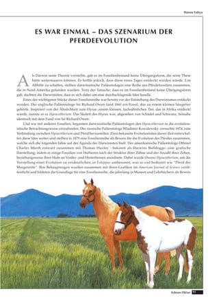 91Adnan Oktar
ES WAR EINMAL – DAS SZENARIUM DER
PFERDEEVOLUTION
A
ls Darwin seine Theorie vorstellte, gab es im Fossilienbestand keine Übergangsform, die seine These
hätte untermauern können. Er hoffte jedoch, dass diese eines Tages entdeckt werden würde. Um
Abhilfe zu schaffen, stellten darwinistische Paläontologen eine Reihe aus Pferdefossilien zusammen,
die in Nord-Amerika gefunden wurden. Trotz der Tatsache, dass es im Fossilienbestand keine Übergangsform
gab, dachten die Darwinisten, dass es sich dabei um eine durchschlagende Idee handle.
Eines der wichtigsten Stücke dieser Fossilienreihe war bereits vor der Entstehung des Darwinismus entdeckt
worden. Der englische Paläontologe Sir Richard Owen fand 1841 ein Fossil, das zu einem kleinen Säugetier
gehörte. Inspiriert von der Ähnlichkeit zum Hyrax ,einem kleinen, fuchsähnlichen Tier, das in Afrika entdeckt
wurde, nannte er es Hyracotherium. Das Skelett des Hyrax war, abgesehen von Schädel und Schwanz, beinahe
identisch mit dem Fund von Sir Richard Owen.
Und wie mit anderen Fossilien, begannen darwinistische Paläontologen den Hyracotherium in die evolution-
istische Betrachtungsweise einzubinden. Der russische Paläontologe Wladimir Kowalewsky versuchte 1874, eine
Verbindung zwischen Hyracotherium und Pferd herzustellen. Zwei bekannte Evolutionisten dieser Zeit entwickel-
ten diese Idee weiter und stellten in 1879 eine Fossilienreihe als Beweis für die Evolution des Pferdes zusammen,
welche sich die folgenden Jahre auf der Agenda der Darwinisten hielt. Der amerikanische Paläontologe Othniel
Charles Marsh entwarf zusammen mit Thomas Huxley - bekannt als Darwins Bulldogge- eine grafische
Darstellung, indem er einige Fossilien von Huftieren nach der Struktur ihrer Zähne und der Anzahl ihrer Zehen,
beziehungsweise ihrer Hufe an Vorder- und Hinterbeinen anordnete. Dabei wurde Owens Hyracotherium, um die
Vorstellung einer Evolution zu verdeutlichen, in Eohippus umbenannt, was so viel bedeutet wie “Pferd der
Morgenröte“. Ihre Behauptungen wurden zusammen mit ihren Grafiken im American Journal of Science veröf-
fentlicht und bildeten die Grundlage für eine Fossilienreihe, die jahrelang in Museen und Lehrbüchern als Beweis
Harun Yahya
 