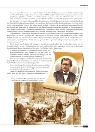 93Adnan Oktar
Es war seit langem bekannt, dass das viel zitierte Beispiel der Evolution des Pferdes, das von einer allmählichen Veränderung
von Vierzehern oder fuchsartigen Tieren, die vor annähernd 50 Millionen Jahren lebten, zu den heutigen, viel größeren einzehi-
gen Pferden ausgeht, falsch war. Statt auf eine schrittweise Veränderung, weisen die Fossilien vielmehr darauf hin, dass die Arten
völlig unabhängig voneinander auftauchten, unverändert blieben und dann ausstarben. Übergangsformen sind unbekannt.125
Die Aussagen von Taylor, Nilsson und Rensberger machen deutlich, dass es keinen wissenschaftlichen Beleg
für die angebliche Evolution des Pferdes gibt, und dass die Fossilienreihe, die diesen Prozess beweisen sollte,
voller Widersprüche ist. Wenn es also keinen Beweis für diese Evolution gibt, worauf basiert dann diese Theorie?
Die Antwort auf diese Frage ist offensichtlich: Wie alle anderen darwinistischen Szenarien, ist das der Evolution
des Pferdes schlicht falsch. Evolutionisten stellten einige Fossilien nach ihren eigenen Vorstellungen zusammen
und erweckten damit in der Öffentlichkeit den Eindruck, dass diese Tiere voneinander abstammen.
Es besteht kein Zweifel daran, dass Marsh, den man als den Architekten dieser Idee bezeichnen kann, dazu
beigetragen hat, diesen Anschein in der Öffentlichkeit zu erwecken. Fast ein Jahrhundert später wurde Marshs
Vorgehensweise von dem Evolutionist Robert Milner beschrieben, der sagte: “Marsh ordnete seine Fossilien so an,
dass sie zu der einen überlebenden Art führten, und ignorierte dabei ungeniert viele Ungereimtheiten und jeglichen wider-
sprüchlichen Beweis.“126
Das bedeutet, Marsh dachte sich ein eigenes Szenarium aus und ordnete die Fossilien dann später wie die
Schraubendreher in einer Werkzeugkiste von klein nach groß an. Aber gegen jede Erwartung stellten neue
Fossilienfunde Marshs Szenarium auf den Kopf. Der Ökologe Garret Hardin sagt:
Es gab eine Zeit, da wiesen die vorhandenen Fossilien auf eine ger-
adlinige Evolution des Pferdes von klein nach groß hin… Durch die
Entdeckung weiterer Fossilien wurde nur zu deutlich, dass die
Evolution ganz und gar nicht so geradlinig verlaufen ist.127
Es war nicht möglich, die Fossilien im Sinne einer schrit-
tweisen Evolution anzuordnen, wie Darwin sie sich vorgestellt
hatte. Der Evolutionist Francis Hitching erklärt:
Bei der Betrachtung aller möglichen Fossilien werden sprunghafte
Veränderungen in der Größe der Pferde von einer Gattung zur näch-
sten deutlich, ohne Übergangsformen. 128
Heute gibt der Pferdestammbaum für die Evolutionisten
nichts mehr her, das ihnen Hoffnungen machen könnte. Es
Harun Yahya
HHuuxxlleeyy,, aallss ““DDaarrwwiinnss BBuullllddooggggee““ bbeekkaannnntt,, wwaarr ddeerr eerrssttee
TThheeoorreettiikkeerr ddeerr iimmaaggiinnäärreenn AAhhnneennrreeiihhee ddeerr PPffeerrddee..
 