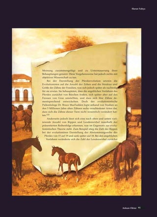 95Adnan Oktar
Meinung zusammengefügt und zu Untermauerung ihrer
Behauptungen genutzt. Diese Vorgehensweise hat jedoch nichts mit
objektiver Wissenschaft zu tun.
Bei der Darstellung der Pferdeevolution setzten die
Evolutionisten auf die Anzahl der Zehen und die Struktur und
Größe der Zähne der Fossilien, was sich jedoch später als nachteilig
für sie erwies. Sie behaupteten, dass die angeblichen Vorfahren des
Pferdes zunächst von Büschen fraßen, sich später aber auf das
Fressen von Gras umstellten, und dass sich ihre Zähne de-
mentsprechend entwickelten. Doch der evolutionistische
Paläontologe Dr. Bruce MacFadden legte anhand von Studien an
den 5 Millionen Jahre alten Zähnen sechs verschiedener Arten dar,
dass sich die Zähne dieser Tiere nicht wesentlich verändert hat-
ten.133
Anderseits jedoch lässt sich eine nach oben und unten vari-
ierende Anzahl von Rippen und Lendenwirbel innerhalb der
präsentierten Reihenfolge erkennen, was im Gegensatz zur evolu-
tionistischen Theorie steht. Zum Beispiel stieg die Zahl der Rippen
bei der evolutionären Darstellung der Abstammungsreihe des
Pferdes von 15 auf 19 und sank später auf 18. Bei den angeblichen
Vorfahren veränderte sich die Zahl der Lendenwirbel zunächst
Harun Yahya
 