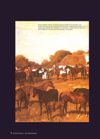 96 Es War Einmal.... Der Darwinismus
HHeeuuttee lleebbeennddee PPffeerrddee vvaarriiiieerreenn ssttaarrkk iinn GGrröößßee uunndd AAnnaattoommiiee.. DDiiee
EEvvoolluuttiioonniisstteenn,, ddiiee ddiiee AAhhnneennrreeiihhee ddeerr PPffeerrddee aauussggeeaarrbbeeiitteett hhaabbeenn,, bbee--
ggiinnggeenn ddeenn FFeehhlleerr,, ddiiee FFoossssiilliieenn vveerrsscchhiieeddeenneerr aauussggeessttoorrbbeenneerr AArrtteenn iinn
eeiinnee aannggeebblliicchh eevvoolluuttiioonnäärree RReeiihheennffoollggee zzuu bbrriinnggeenn..
 