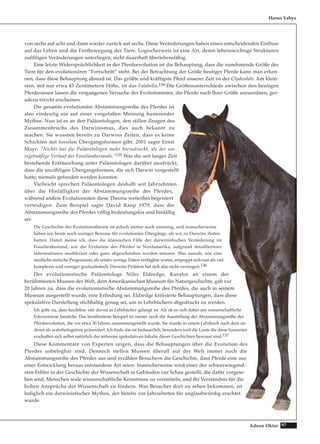 97Adnan Oktar
von sechs auf acht und dann wieder zurück auf sechs. Diese Veränderungen haben einen entscheidenden Einfluss
auf das Leben und die Fortbewegung der Tiere. Logischerweis ist eine Art, deren lebenswichtige Strukturen
zufälligen Veränderungen unterliegen, nicht dauerhaft überlebensfähig.
Eine letzte Widersprüchlichkeit in der Pferdeevolution ist die Behauptung, dass die zunehmende Größe der
Tiere für den evolutionären “Fortschritt“ steht. Bei der Betrachtung der Größe heutiger Pferde kann man erken-
nen, dass diese Behauptung absurd ist. Das größte und kräftigste Pferd unserer Zeit ist der Clydesdale. Am klein-
sten, mit nur etwa 43 Zentimetern Höhe, ist das Falabella.134 Die Größenunterschiede zwischen den heutigen
Pferderassen lassen die vergangenen Versuche der Evolutionisten, die Pferde nach ihrer Größe anzuordnen, ger-
adezu töricht erscheinen.
Die gesamte evolutionäre Abstammungsreihe des Pferdes ist
also eindeutig ein auf einer vorgefaßen Meinung basierender
Mythos. Nun ist es an den Paläontologen, den stillen Zeugen des
Zusammenbruchs des Darwinismus, dies auch bekannt zu
machen. Sie wussten bereits zu Darwins Zeiten, dass es keine
Schichten mit fossilen Übergangsformen gibt. 2001 sagte Ernst
Mayr: "Nichts hat die Paläontologen mehr beeindruckt, als der un-
regelmäßige Verlauf des Fossilienbestands."135 Was die seit langer Zeit
bestehende Enttäuschung unter Paläontologen darüber ausdrückt,
dass die unzähligen Übergangsformen, die sich Darwin vorgestellt
hatte, niemals gefunden werden konnten.
Vielleicht sprechen Paläontologen deshalb seit Jahrzehnten
über die Hinfälligkeit der Abstammungsreihe des Pferdes,
während andere Evolutionisten diese Theorie weiterhin begeistert
verteidigen. Zum Beispiel sagte David Raup 1979, dass die
Abstammungsreihe des Pferdes völlig bedeutungslos und hinfällig
sei:
Die Geschichte der Evolutionstheorie ist jedoch immer noch unsinnig, und ironischerweise
haben wir heute noch weniger Beweise für evolutionäre Übergänge, als wir zu Darwins Zeiten
hatten. Damit meine ich, dass die klassischen Fälle der darwinistischen Veränderung im
Fossilienbestand, wie die Evolution des Pferdes in Nordamerika, aufgrund detaillierterer
Informationen modifiziert oder ganz abgeschrieben werden müssen. Was aussah, wie eine
niedliche einfache Progression, als relativ wenige Daten verfügbar waren, entpuppt sich nun als viel
komplexer und weniger gradualistisch. Darwins Problem hat sich also nicht verringert.136
Der evolutionistische Paläontologe Niles Eldredge, Kurator an einem der
berühmtesten Museen der Welt, dem Amerikanischen Museum für Naturgeschichte, gab vor
20 Jahren zu, dass die evolutionistische Abstammungsreihe des Pferdes, die auch in seinem
Museum ausgestellt wurde, eine Erfindung sei. Eldredge kritisierte Behauptungen, dass diese
spekulative Darstellung stichhaltig genug sei, um in Lehrbüchern abgedruckt zu werden.
Ich gebe zu, dass furchtbar viel davon in Lehrbücher gelangt ist. Als ob es sich dabei um wissenschaftliche
Erkenntnisse handelte. Das berühmteste Beispiel ist immer noch die Ausstellung der Abstammungsreihe der
Pferdeevolution, die vor etwa 50 Jahren zusammengestellt wurde. Sie wurde in einem Lehrbuch nach dem an-
deren als wahrheitsgetreu präsentiert. Ich finde das ist bedauerlich, besonders weil die Leute die diese Szenarien
erschaffen sich selbst natürlich der teilweise spekulativen Inhalte dieser Geschichten bewusst sind.137
Diese Kommentare von Experten zeigen, dass die Behauptungen über die Evolution des
Pferdes unbelegbar sind. Dennoch stellen Museen überall auf der Welt immer noch die
Abstammungsreihe des Pferdes aus und erzählen Besuchern die Geschichte, dass Pferde eine aus
einer Entwicklung heraus entstandene Art seien. Ironischerweise wird einer der schwerwiegend-
sten Fehler in der Geschichte der Wissenschaft in Gebäuden zur Schau gestellt, die dafür vorgese-
hen sind, Menschen reale wissenschaftliche Kenntnisse zu vermitteln, und ihr Verständnis für die
hohen Ansprüche der Wissenschaft zu fördern. Was Besucher dort zu sehen bekommen, ist
lediglich ein darwinistischer Mythos, der bereits vor Jahrzehnten für unglaubwürdig erachtet
wurde.
Harun Yahya
 