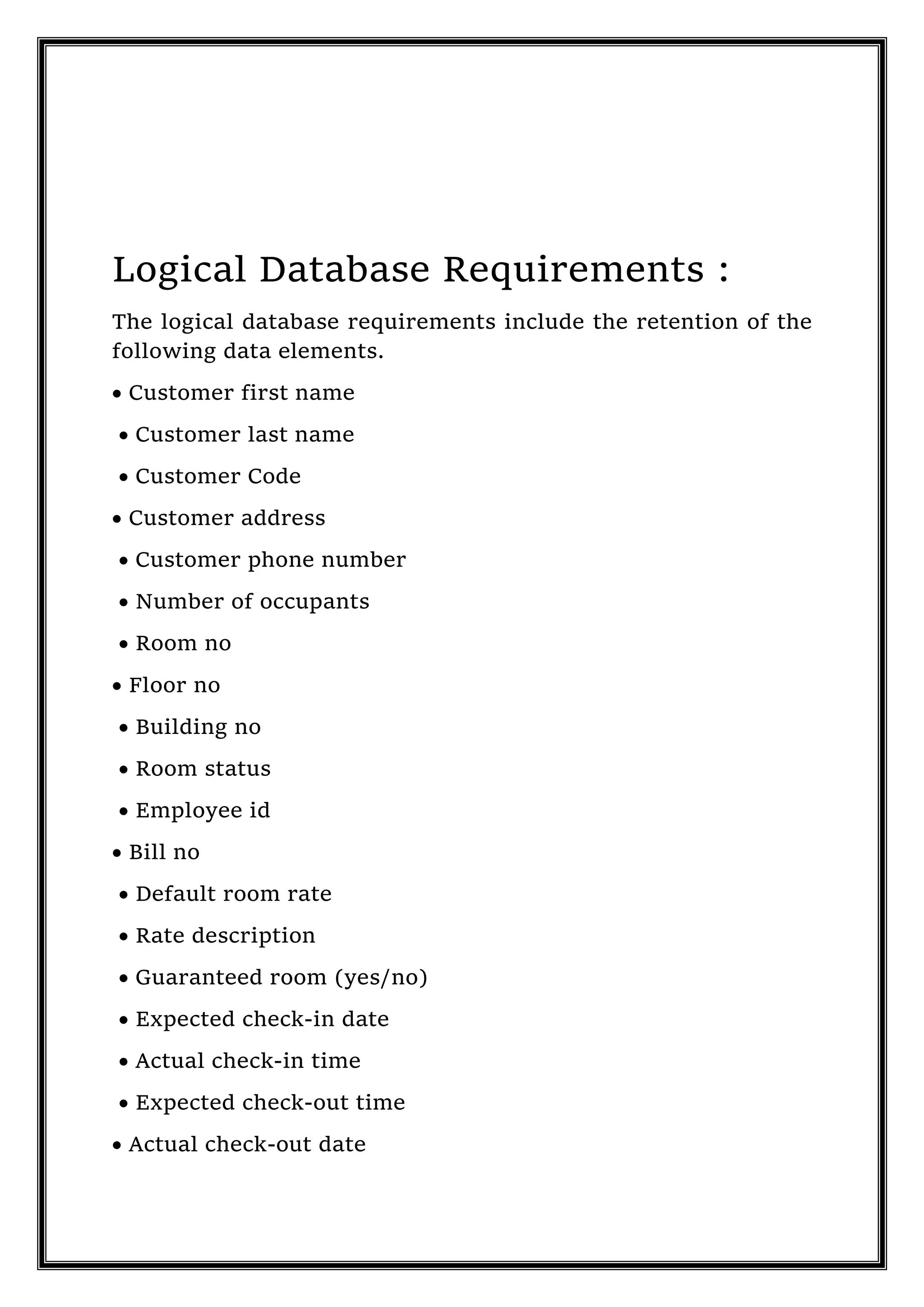 Logical Database Requirements :
The logical database requirements include the retention of the
following data elements.
 Customer first name
 Customer last name
 Customer Code
 Customer address
 Customer phone number
 Number of occupants
 Room no
 Floor no
 Building no
 Room status
 Employee id
 Bill no
 Default room rate
 Rate description
 Guaranteed room (yes/no)
 Expected check-in date
 Actual check-in time
 Expected check-out time
 Actual check-out date
 