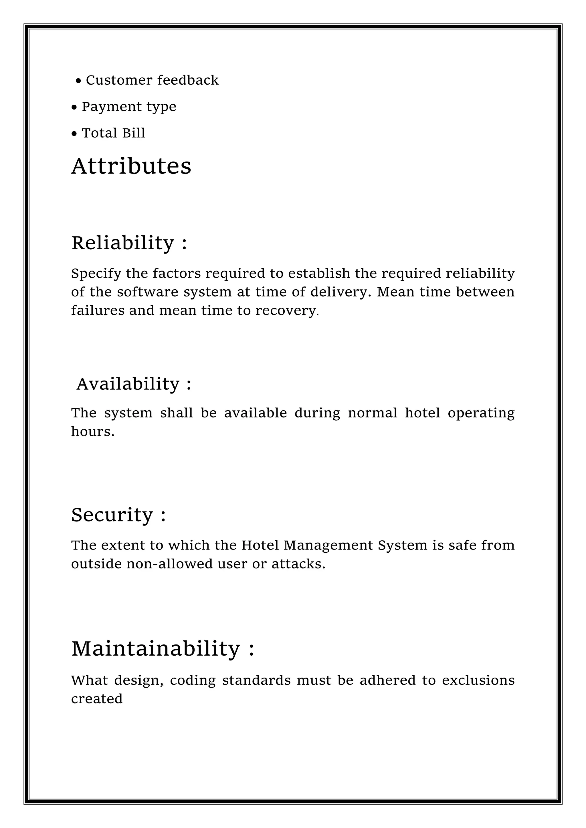  Customer feedback
 Payment type
 Total Bill
Attributes
Reliability :
Specify the factors required to establish the required reliability
of the software system at time of delivery. Mean time between
failures and mean time to recovery.
Availability :
The system shall be available during normal hotel operating
hours.
Security :
The extent to which the Hotel Management System is safe from
outside non-allowed user or attacks.
Maintainability :
What design, coding standards must be adhered to exclusions
created
 