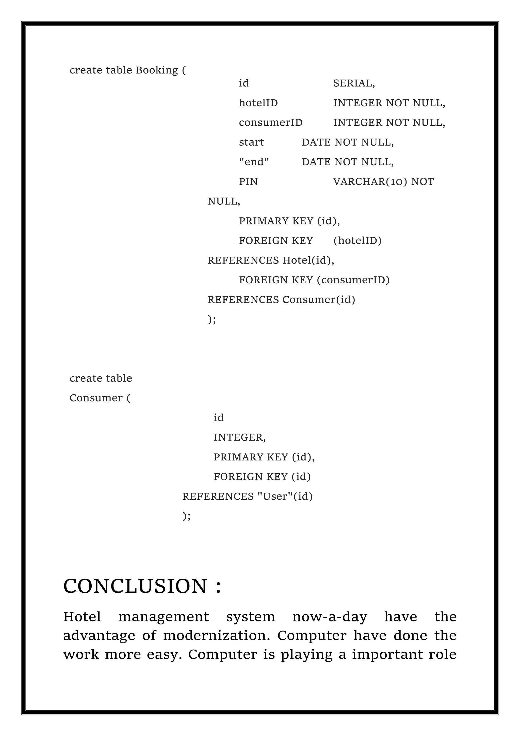 create table Booking (
id SERIAL,
hotelID INTEGER NOT NULL,
consumerID INTEGER NOT NULL,
start DATE NOT NULL,
"end" DATE NOT NULL,
PIN VARCHAR(10) NOT
NULL,
PRIMARY KEY (id),
FOREIGN KEY (hotelID)
REFERENCES Hotel(id),
FOREIGN KEY (consumerID)
REFERENCES Consumer(id)
);
create table
Consumer (
id
INTEGER,
PRIMARY KEY (id),
FOREIGN KEY (id)
REFERENCES "User"(id)
);
CONCLUSION :
Hotel management system now-a-day have the
advantage of modernization. Computer have done the
work more easy. Computer is playing a important role
 