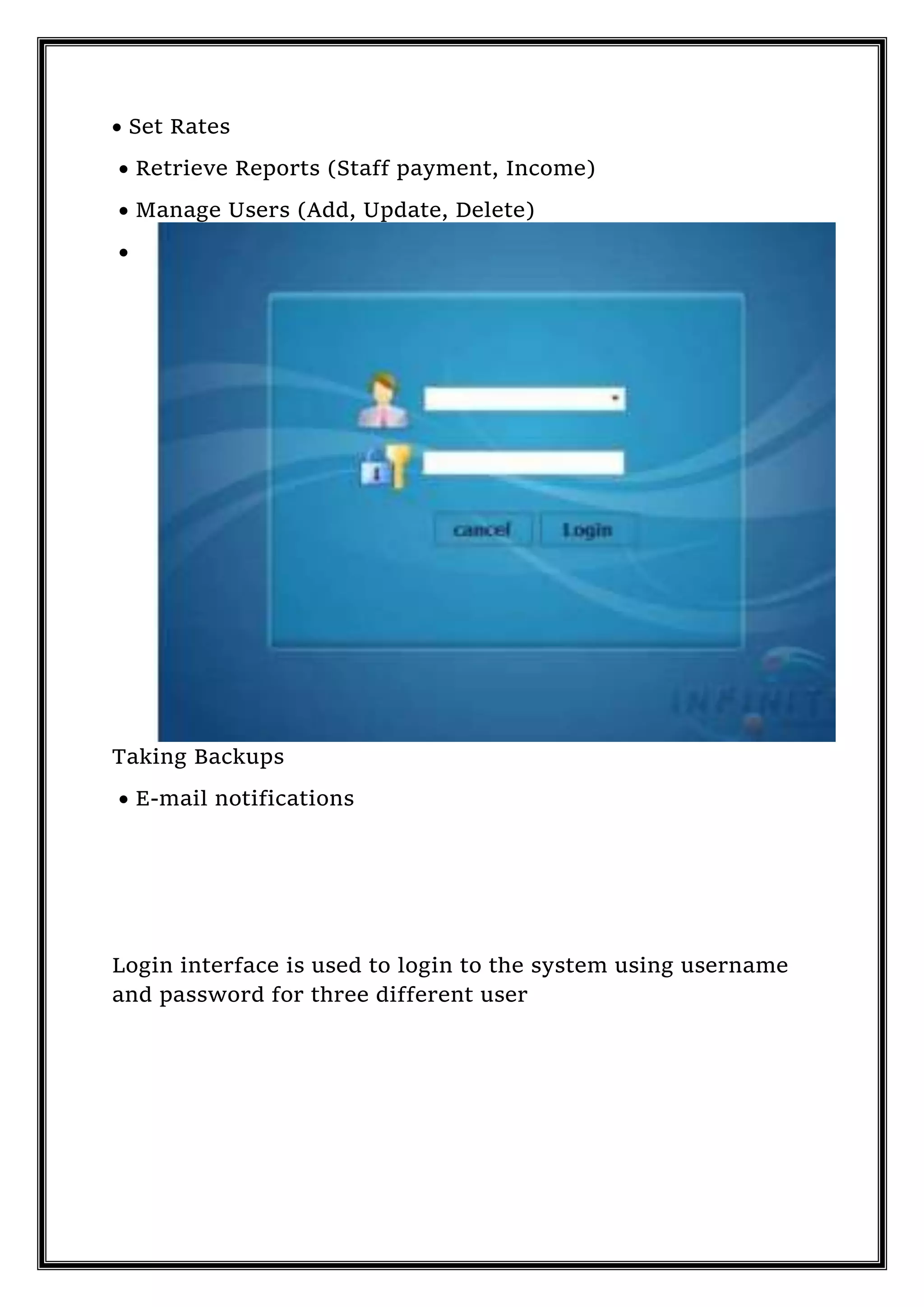  Set Rates
 Retrieve Reports (Staff payment, Income)
 Manage Users (Add, Update, Delete)

Taking Backups
 E-mail notifications
Login interface is used to login to the system using username
and password for three different user
 