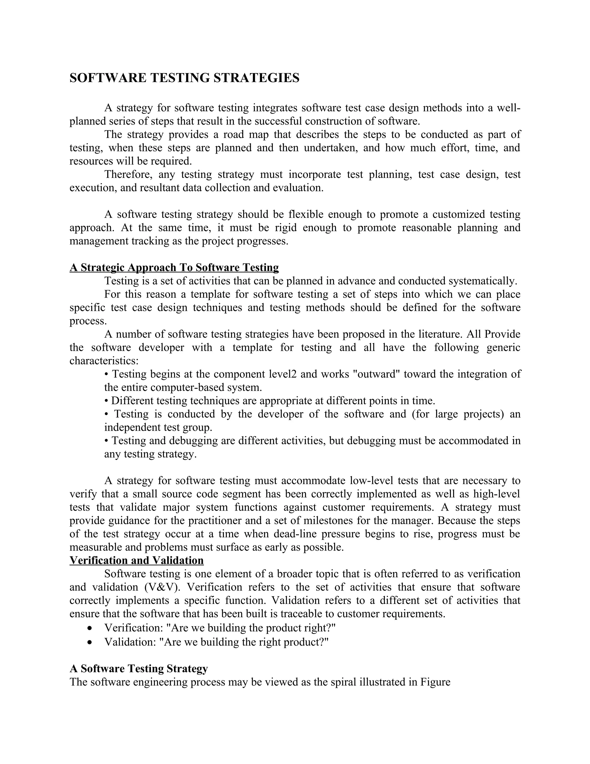 SOFTWARE TESTING STRATEGIES A strategy for software testing integrates software test case design methods into a well- planned series of steps that result in the successful construction of software. The strategy provides a road map that describes the steps to be conducted as part of testing, when these steps are planned and then undertaken, and how much effort, time, and resources will be required. Therefore, any testing strategy must incorporate test planning, test case design, test execution, and resultant data collection and evaluation. A software testing strategy should be flexible enough to promote a customized testing approach. At the same time, it must be rigid enough to promote reasonable planning and management tracking as the project progresses. A Strategic Approach To Software Testing Testing is a set of activities that can be planned in advance and conducted systematically. For this reason a template for software testing a set of steps into which we can place specific test case design techniques and testing methods should be defined for the software process. A number of software testing strategies have been proposed in the literature. All Provide the software developer with a template for testing and all have the following generic characteristics: • Testing begins at the component level2 and works "outward" toward the integration of the entire computer-based system. • Different testing techniques are appropriate at different points in time. • Testing is conducted by the developer of the software and (for large projects) an independent test group. • Testing and debugging are different activities, but debugging must be accommodated in any testing strategy. A strategy for software testing must accommodate low-level tests that are necessary to verify that a small source code segment has been correctly implemented as well as high-level tests that validate major system functions against customer requirements. A strategy must provide guidance for the practitioner and a set of milestones for the manager. Because the steps of the test strategy occur at a time when dead-line pressure begins to rise, progress must be measurable and problems must surface as early as possible. Verification and Validation Software testing is one element of a broader topic that is often referred to as verification and validation (V&V). Verification refers to the set of activities that ensure that software correctly implements a specific function. Validation refers to a different set of activities that ensure that the software that has been built is traceable to customer requirements. • Verification: "Are we building the product right?" • Validation: "Are we building the right product?" A Software Testing Strategy The software engineering process may be viewed as the spiral illustrated in Figure 