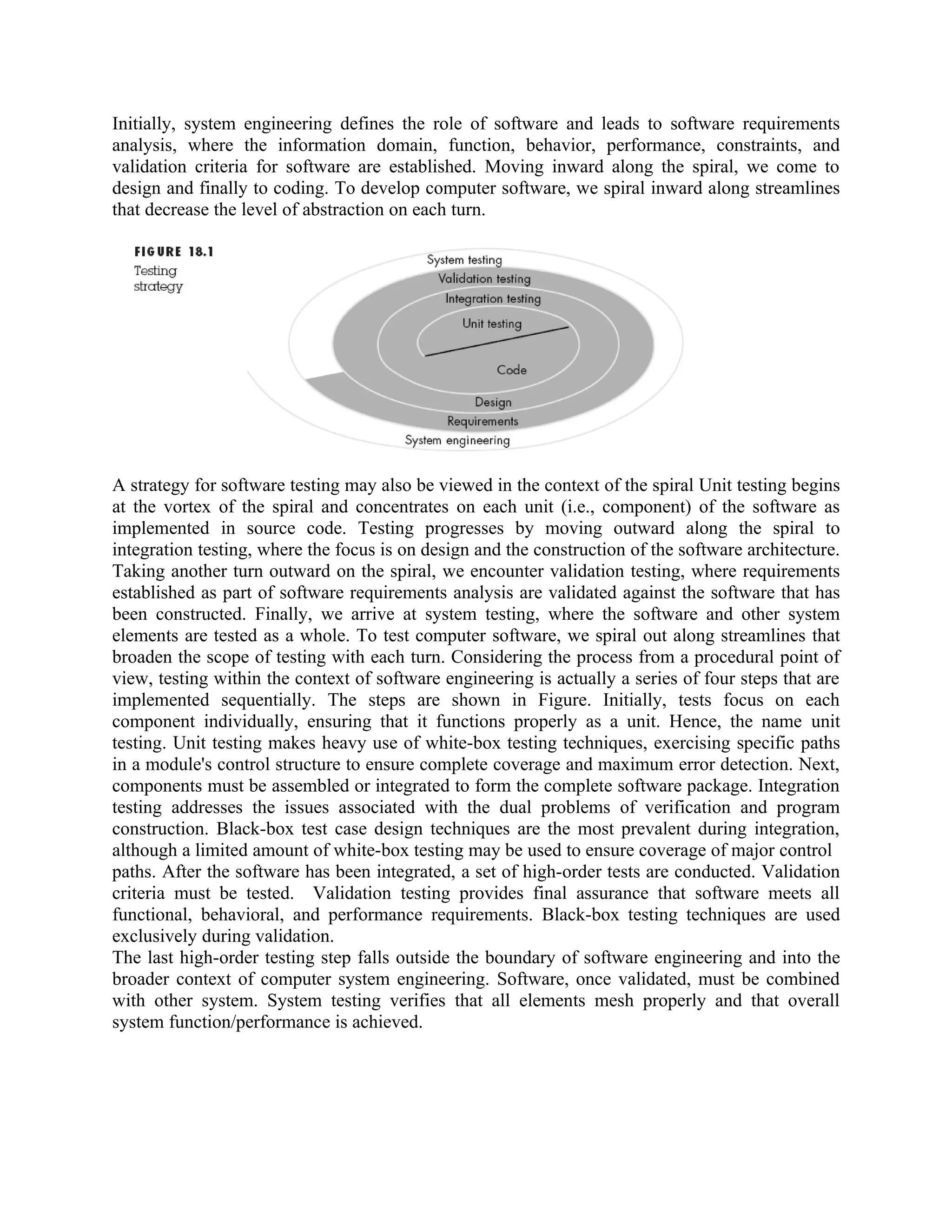 Initially, system engineering defines the role of software and leads to software requirements analysis, where the information domain, function, behavior, performance, constraints, and validation criteria for software are established. Moving inward along the spiral, we come to design and finally to coding. To develop computer software, we spiral inward along streamlines that decrease the level of abstraction on each turn. A strategy for software testing may also be viewed in the context of the spiral Unit testing begins at the vortex of the spiral and concentrates on each unit (i.e., component) of the software as implemented in source code. Testing progresses by moving outward along the spiral to integration testing, where the focus is on design and the construction of the software architecture. Taking another turn outward on the spiral, we encounter validation testing, where requirements established as part of software requirements analysis are validated against the software that has been constructed. Finally, we arrive at system testing, where the software and other system elements are tested as a whole. To test computer software, we spiral out along streamlines that broaden the scope of testing with each turn. Considering the process from a procedural point of view, testing within the context of software engineering is actually a series of four steps that are implemented sequentially. The steps are shown in Figure. Initially, tests focus on each component individually, ensuring that it functions properly as a unit. Hence, the name unit testing. Unit testing makes heavy use of white-box testing techniques, exercising specific paths in a module's control structure to ensure complete coverage and maximum error detection. Next, components must be assembled or integrated to form the complete software package. Integration testing addresses the issues associated with the dual problems of verification and program construction. Black-box test case design techniques are the most prevalent during integration, although a limited amount of white-box testing may be used to ensure coverage of major control paths. After the software has been integrated, a set of high-order tests are conducted. Validation criteria must be tested. Validation testing provides final assurance that software meets all functional, behavioral, and performance requirements. Black-box testing techniques are used exclusively during validation. The last high-order testing step falls outside the boundary of software engineering and into the broader context of computer system engineering. Software, once validated, must be combined with other system. System testing verifies that all elements mesh properly and that overall system function/performance is achieved. 