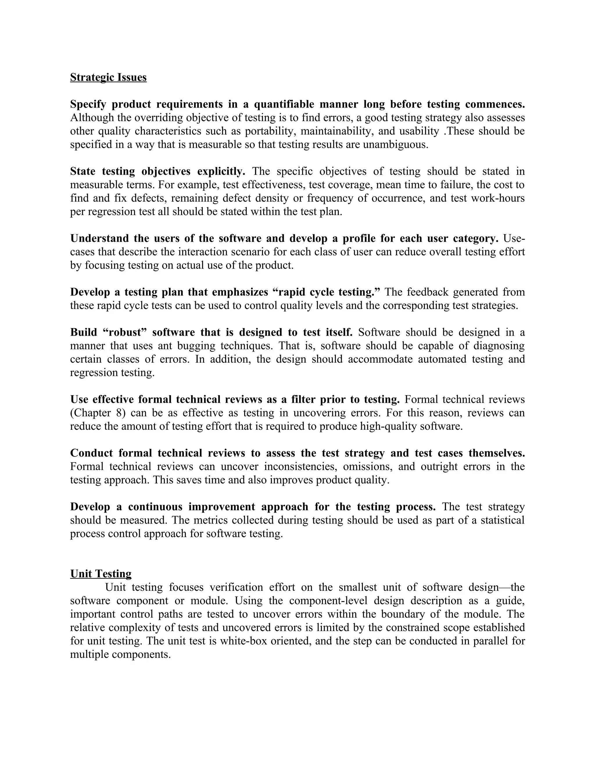 Strategic Issues Specify product requirements in a quantifiable manner long before testing commences. Although the overriding objective of testing is to find errors, a good testing strategy also assesses other quality characteristics such as portability, maintainability, and usability .These should be specified in a way that is measurable so that testing results are unambiguous. State testing objectives explicitly. The specific objectives of testing should be stated in measurable terms. For example, test effectiveness, test coverage, mean time to failure, the cost to find and fix defects, remaining defect density or frequency of occurrence, and test work-hours per regression test all should be stated within the test plan. Understand the users of the software and develop a profile for each user category. Use- cases that describe the interaction scenario for each class of user can reduce overall testing effort by focusing testing on actual use of the product. Develop a testing plan that emphasizes “rapid cycle testing.” The feedback generated from these rapid cycle tests can be used to control quality levels and the corresponding test strategies. Build “robust” software that is designed to test itself. Software should be designed in a manner that uses ant bugging techniques. That is, software should be capable of diagnosing certain classes of errors. In addition, the design should accommodate automated testing and regression testing. Use effective formal technical reviews as a filter prior to testing. Formal technical reviews (Chapter 8) can be as effective as testing in uncovering errors. For this reason, reviews can reduce the amount of testing effort that is required to produce high-quality software. Conduct formal technical reviews to assess the test strategy and test cases themselves. Formal technical reviews can uncover inconsistencies, omissions, and outright errors in the testing approach. This saves time and also improves product quality. Develop a continuous improvement approach for the testing process. The test strategy should be measured. The metrics collected during testing should be used as part of a statistical process control approach for software testing. Unit Testing Unit testing focuses verification effort on the smallest unit of software design—the software component or module. Using the component-level design description as a guide, important control paths are tested to uncover errors within the boundary of the module. The relative complexity of tests and uncovered errors is limited by the constrained scope established for unit testing. The unit test is white-box oriented, and the step can be conducted in parallel for multiple components. 