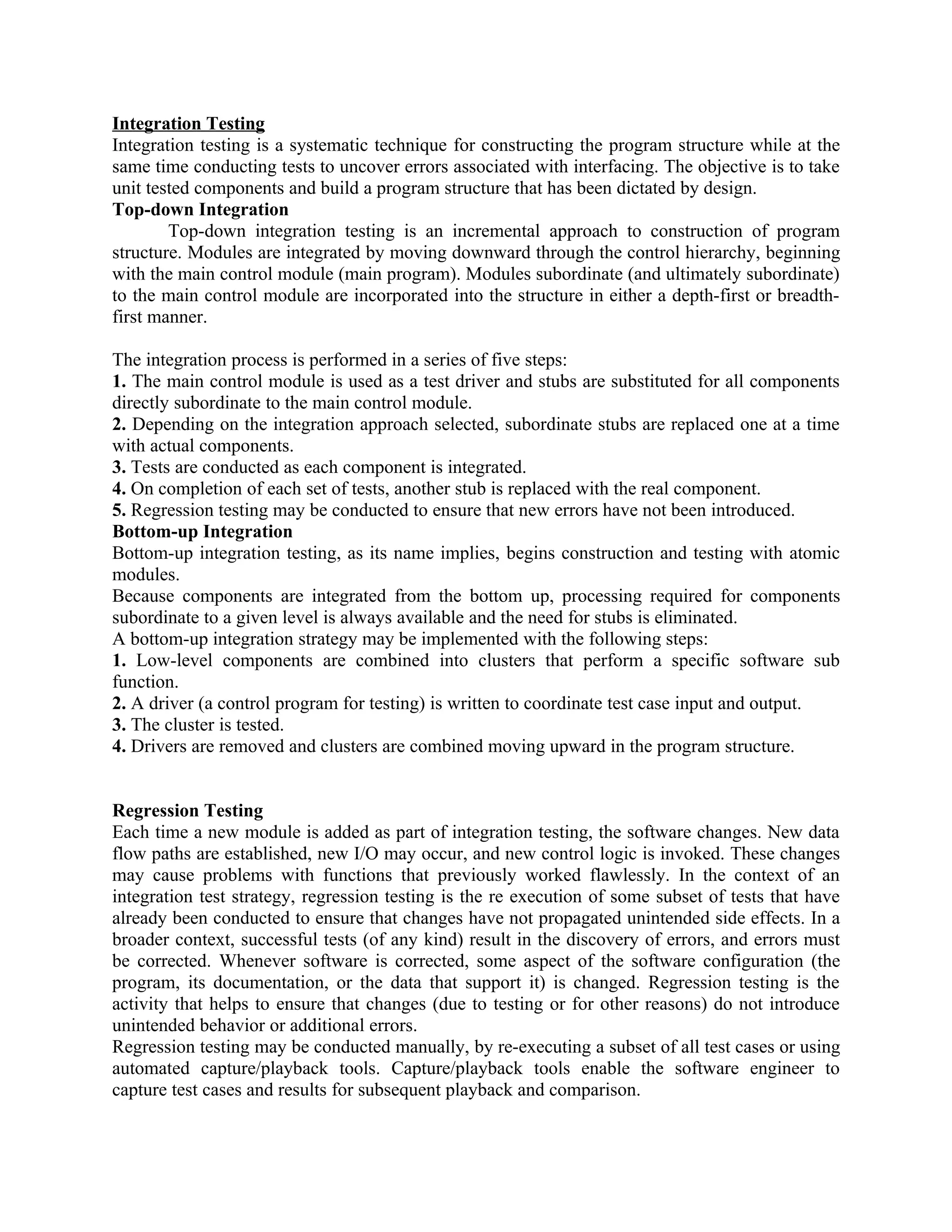 Integration Testing Integration testing is a systematic technique for constructing the program structure while at the same time conducting tests to uncover errors associated with interfacing. The objective is to take unit tested components and build a program structure that has been dictated by design. Top-down Integration Top-down integration testing is an incremental approach to construction of program structure. Modules are integrated by moving downward through the control hierarchy, beginning with the main control module (main program). Modules subordinate (and ultimately subordinate) to the main control module are incorporated into the structure in either a depth-first or breadth- first manner. The integration process is performed in a series of five steps: 1. The main control module is used as a test driver and stubs are substituted for all components directly subordinate to the main control module. 2. Depending on the integration approach selected, subordinate stubs are replaced one at a time with actual components. 3. Tests are conducted as each component is integrated. 4. On completion of each set of tests, another stub is replaced with the real component. 5. Regression testing may be conducted to ensure that new errors have not been introduced. Bottom-up Integration Bottom-up integration testing, as its name implies, begins construction and testing with atomic modules. Because components are integrated from the bottom up, processing required for components subordinate to a given level is always available and the need for stubs is eliminated. A bottom-up integration strategy may be implemented with the following steps: 1. Low-level components are combined into clusters that perform a specific software sub function. 2. A driver (a control program for testing) is written to coordinate test case input and output. 3. The cluster is tested. 4. Drivers are removed and clusters are combined moving upward in the program structure. Regression Testing Each time a new module is added as part of integration testing, the software changes. New data flow paths are established, new I/O may occur, and new control logic is invoked. These changes may cause problems with functions that previously worked flawlessly. In the context of an integration test strategy, regression testing is the re execution of some subset of tests that have already been conducted to ensure that changes have not propagated unintended side effects. In a broader context, successful tests (of any kind) result in the discovery of errors, and errors must be corrected. Whenever software is corrected, some aspect of the software configuration (the program, its documentation, or the data that support it) is changed. Regression testing is the activity that helps to ensure that changes (due to testing or for other reasons) do not introduce unintended behavior or additional errors. Regression testing may be conducted manually, by re-executing a subset of all test cases or using automated capture/playback tools. Capture/playback tools enable the software engineer to capture test cases and results for subsequent playback and comparison. 